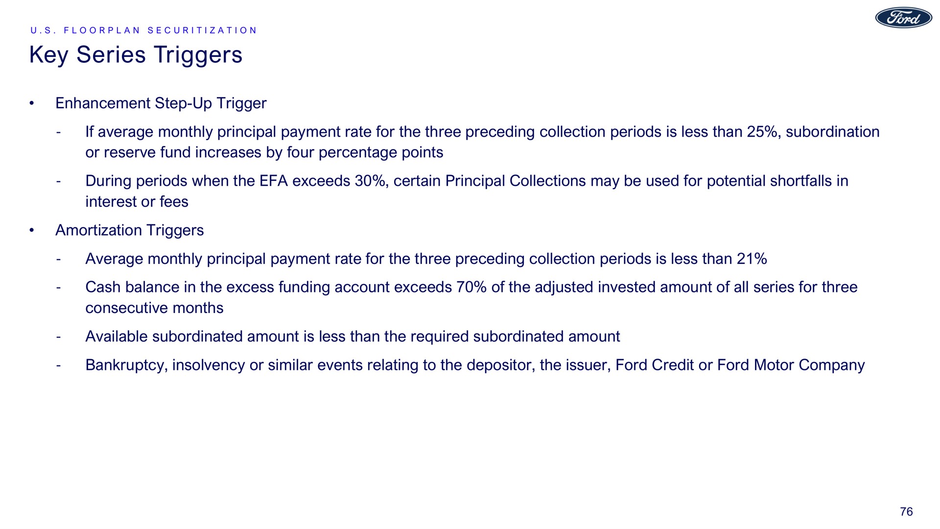 key series triggers enhancement step up trigger if average monthly principal payment rate for the three preceding collection periods is less than subordination or reserve fund increases by four percentage points during periods when the exceeds certain principal collections may be used for potential shortfalls in interest or fees amortization triggers average monthly principal payment rate for the three preceding collection periods is less than cash balance in the excess funding account exceeds of the adjusted invested amount of all series for three consecutive months available subordinated amount is less than the required subordinated amount bankruptcy insolvency or similar events relating to the depositor the issuer ford credit or ford motor company | Ford