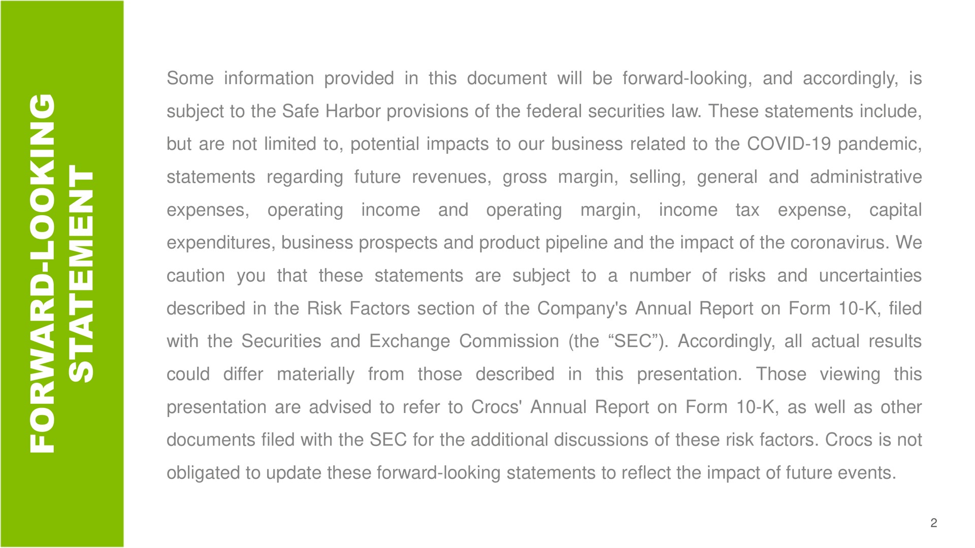 a a some information provided in this document will be forward looking and accordingly is subject to the safe harbor provisions of the federal securities law these statements include but are not limited to potential impacts to our business related to the covid pandemic statements regarding future revenues gross margin selling general and administrative expenses operating income and operating margin income tax expense capital expenditures business prospects and product pipeline and the impact of the we caution you that these statements are subject to number of risks and uncertainties described in the risk factors section of the company annual report on form filed with the securities and exchange commission the sec accordingly all actual results could differ materially from those described in this presentation those viewing this presentation are advised to refer to annual report on form as well as other documents filed with the sec for the additional discussions of these risk factors is not obligated to update these forward looking statements to reflect the impact of future events as nat | Crocs