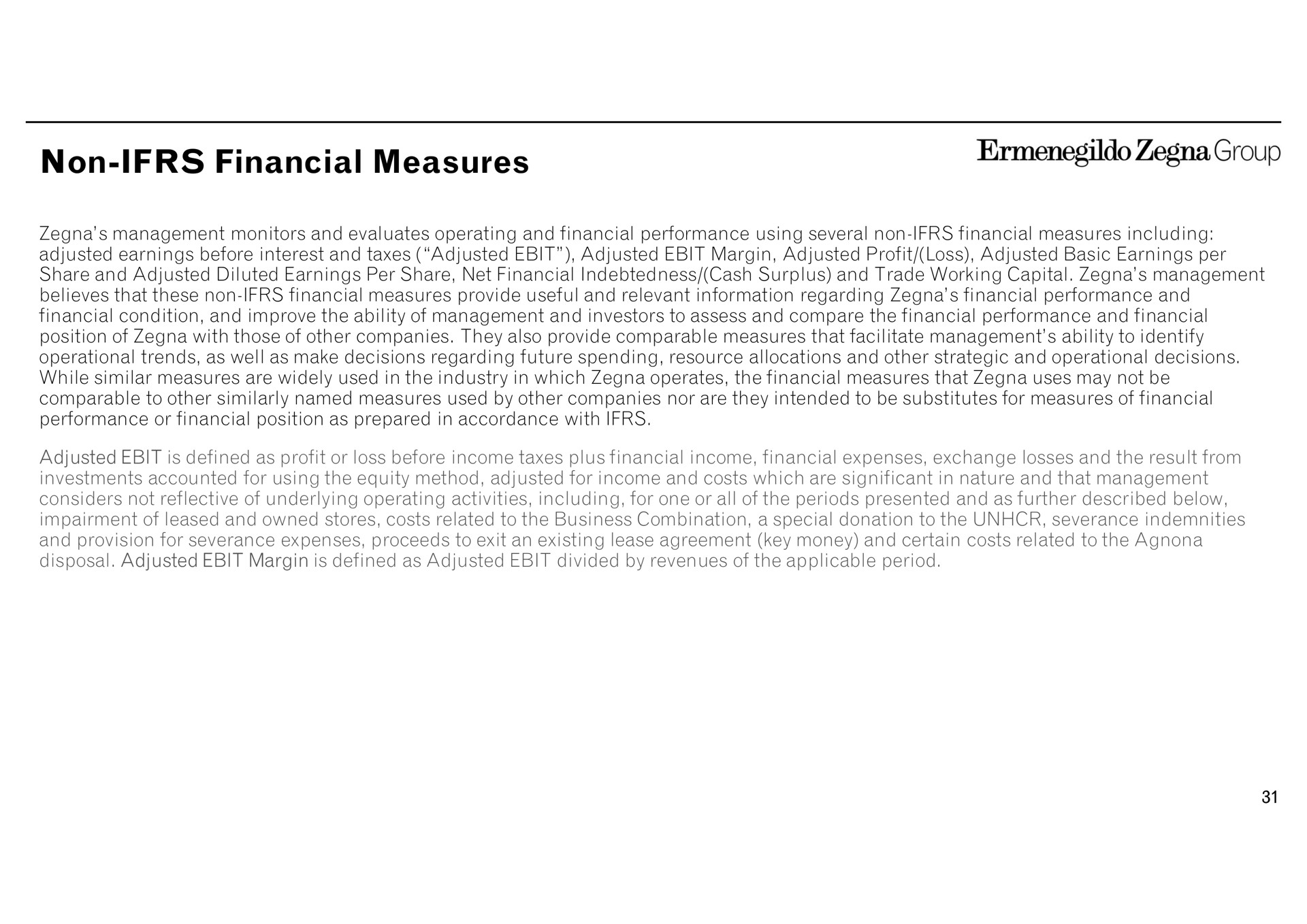 non financial measures group non provide useful and relevant information regarding performance and management monitors and evaluates operating and performance using several including adjusted earnings before interest and taxes adjusted adjusted margin adjusted profit loss adjusted basic earnings per share and adjusted diluted earnings per share net indebtedness cash and trade working capital believes that condition and improve the ability of management and investors to assess and compare the performance and position of with those of other companies they also provide comparable that facilitate management ability to identify operational trends as well as make decisions regarding future spending resource allocations and other strategic and operational decisions while similar are widely used in the industry in which operates the that uses may not be comparable to other similarly named used by other companies nor are they intended to be substitutes for of performance or position as prepared in accordance with management adjusted is defined as profit or loss before income taxes plus income expenses exchange losses and the result from investments accounted for using the equity method adjusted for income and costs which are significant in nature and that management considers not reflective of underlying operating activities including for one or all of the periods presented and as further described below impairment of leased and owned stores costs related to and provision for severance expenses proceeds to exit an existing lease agreement key money and certain costs related to the disposal adjusted margin is defined as adjusted divided by revenues of the applicable period the business combination a special donation to the severance indemnities | Zegna