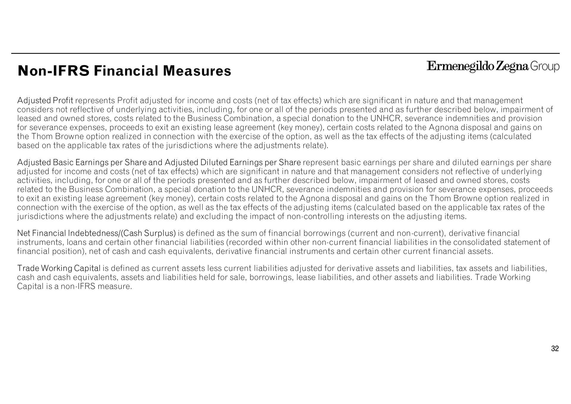 non financial measures group adjusted profit represents profit adjusted for income and costs net of tax effects which are significant in nature and that management considers not reflective of underlying activities including for one or all of the periods presented and as further described below impairment of leased and owned stores costs related to the business combination a special donation to the severance indemnities and provision for severance expenses proceeds to exit an existing lease agreement key money certain costs related to the disposal and gains on the option realized in connection with the exercise of the option as well as the tax effects of the adjusting items calculated based on the applicable tax rates of the jurisdictions where the adjustments relate adjusted basic earnings per share and adjusted diluted earnings per share represent basic earnings per share and diluted earnings per share adjusted for income and costs net of tax effects which are significant in nature and that management considers not reflective of underlying activities including for one or all of the periods presented and as further described below impairment of leased and owned stores costs related to the business combination a special donation to the severance indemnities and provision for severance expenses proceeds to exit an existing lease agreement key money certain costs related to the disposal and gains on the option realized in connection with the exercise of the option as well as the tax effects of the adjusting items calculated based on the applicable tax rates of the jurisdictions where the adjustments relate and excluding the impact of non controlling interests on the adjusting items net indebtedness cash surplus is defined as the sum of borrowings current and non current derivative instruments loans and certain other liabilities recorded within other non current liabilities in the consolidated statement of position net of cash and cash equivalents derivative instruments and certain other current assets trade working capital is defined as current assets less current liabilities adjusted for derivative assets and liabilities tax assets and liabilities cash and cash equivalents assets and liabilities held for sale borrowings lease liabilities and other assets and liabilities trade working capital is anon measure | Zegna