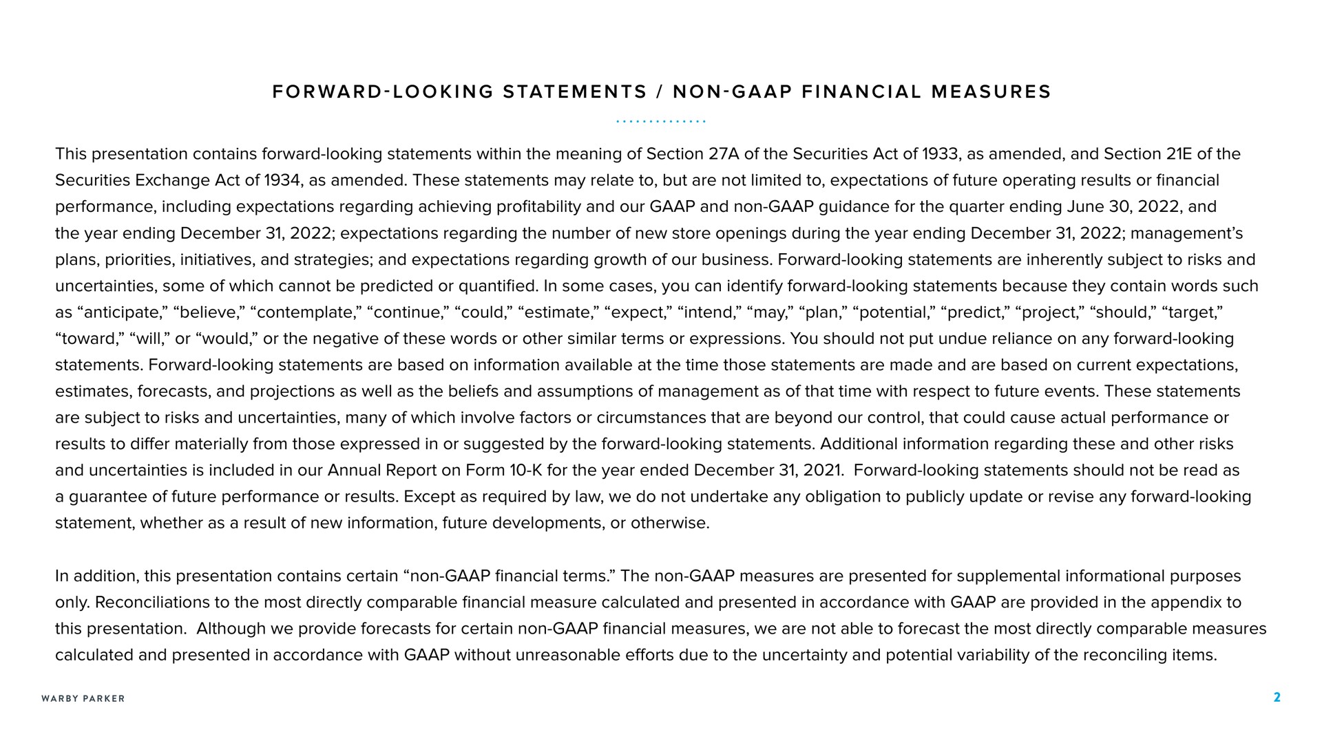 forward looking statements non financial measures this presentation contains forward looking statements within the meaning of section a of the securities act of as amended and section of the performance including expectations regarding achieving profitability and our and non guidance for the quarter ending june and the year ending expectations regarding the number of new store openings during the year ending management toward will or would or the negative of these words or other similar terms or expressions you should not put undue reliance on any forward looking statements forward looking statements are based on information available at the time those statements are made and are based on current expectations results to differ materially from those expressed in or suggested by the forward looking statements additional information regarding these and other risks and uncertainties is included in our annual report on form for the year ended forward looking statements should not be read as in addition this presentation contains certain non financial terms the non measures are presented for supplemental informational purposes this presentation although we provide forecasts for certain non financial measures we are not able to forecast the most directly comparable measures calculated and presented in accordance with without unreasonable efforts due to the uncertainty and potential variability of the reconciling items | Warby Parker