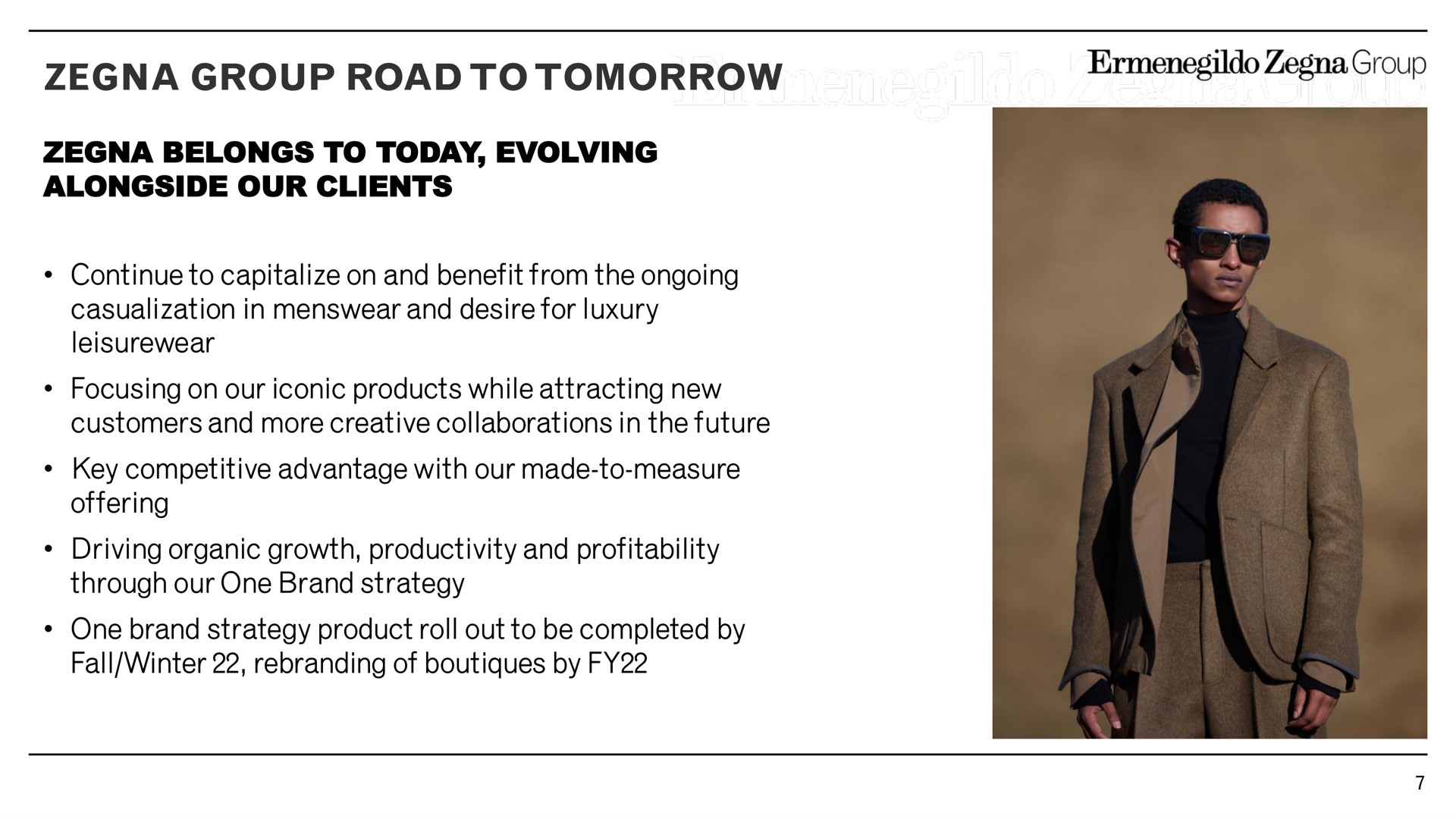 group road to tomorrow belongs to today evolving alongside our clients continue to capitalize on and benefit from the ongoing in and desire for luxury focusing on our iconic products while attracting new customers and more creative collaborations in the future key competitive advantage with our made to measure offering driving organic growth productivity and profitability through our one brand strategy one brand strategy product roll out to be completed by fall winter of by | Zegna