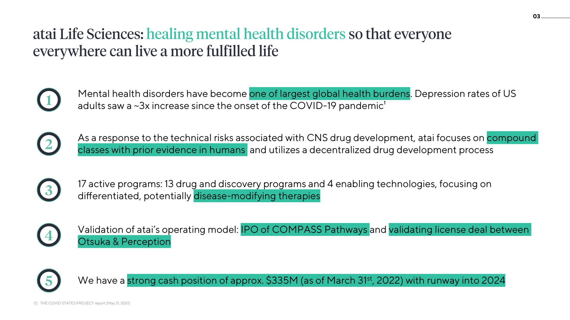 mental health disorders have become one of global health burdens depression rates of us adults saw a increase since the onset of the covid pandemic as a response to the technical risks associated with drug development focuses on compound classes with prior evidence in humans and utilizes a decentralized drug development process active programs drug and discovery programs and enabling technologies focusing on potentially disease modifying therapies validation of operating model of compass pathways and validating license deal between perception we have a strong cash position of as of march with runway into life sciences healing so that everyone everywhere can live more life | ATAI