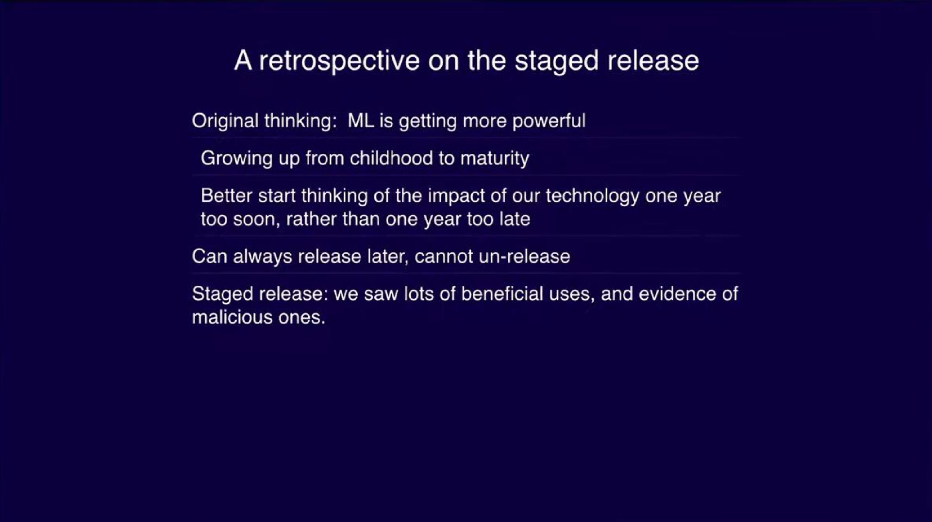 a retrospective on the staged release original thinking is getting more powerful growing up from childhood to maturity better start thinking of the impact of our technology one year too soon rather than one year too late can always release later cannot release staged release we saw lots of beneficial uses and evidence of malicious ones | OpenAI