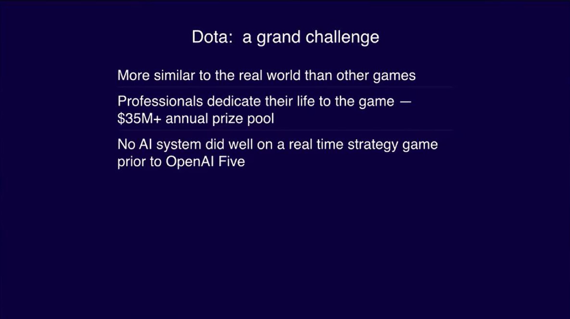a grand challenge more similar to the real world than other games professionals dedicate their life to the game annual prize pool no system did well on a real time strategy game prior to five | OpenAI