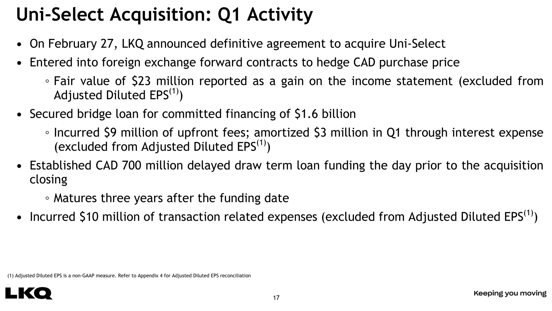 select acquisition activity on announced definitive agreement to acquire select entered into foreign exchange forward contracts to hedge cad purchase price fair value of million reported as a gain on the income statement excluded from adjusted diluted secured bridge loan for committed financing of billion incurred million of fees amortized million in through interest expense excluded from adjusted diluted established cad million delayed draw term loan funding the day prior to the acquisition closing matures three years after the funding date incurred million of transaction related expenses excluded from adjusted diluted | LKQ