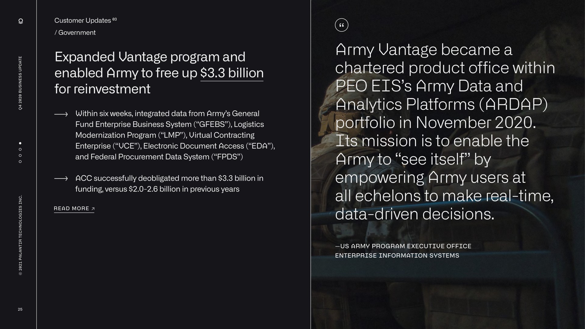 expanded vantage program and enabled army to free up billion for reinvestment army vantage became a chartered product office within army data and analytics platforms portfolio in its mission is to enable the army to see itself by empowering army users at all echelons to make real time data driven decisions els tis mission | Palantir