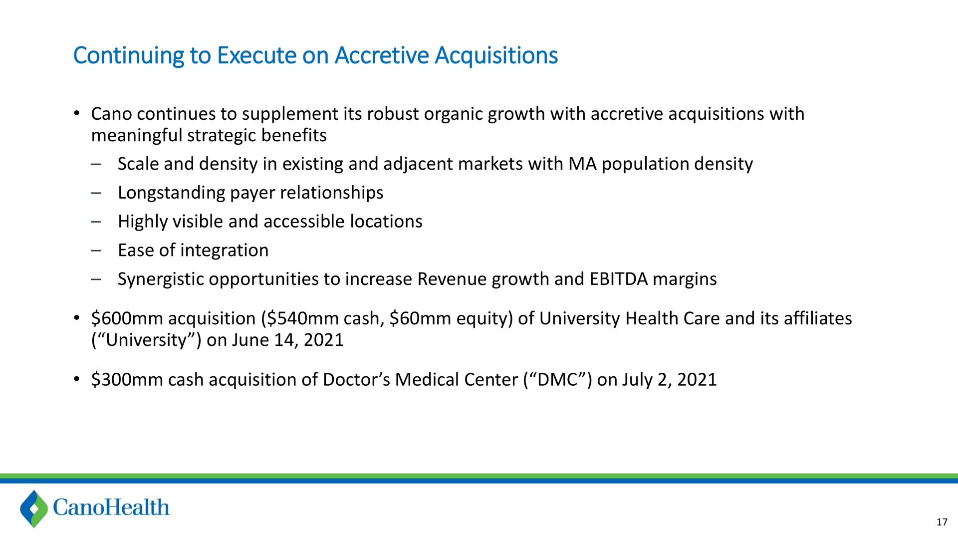 continuing to execute on accretive acquisitions continues to supplement its robust organic growth with accretive acquisitions with meaningful strategic benefits scale and density in existing and adjacent markets with population density payer relationships highly visible and accessible locations ease of integration synergistic opportunities to increase revenue growth and margins acquisition cash equity of university health care and its affiliates university on june cash acquisition of doctor medical center on | Cano Health