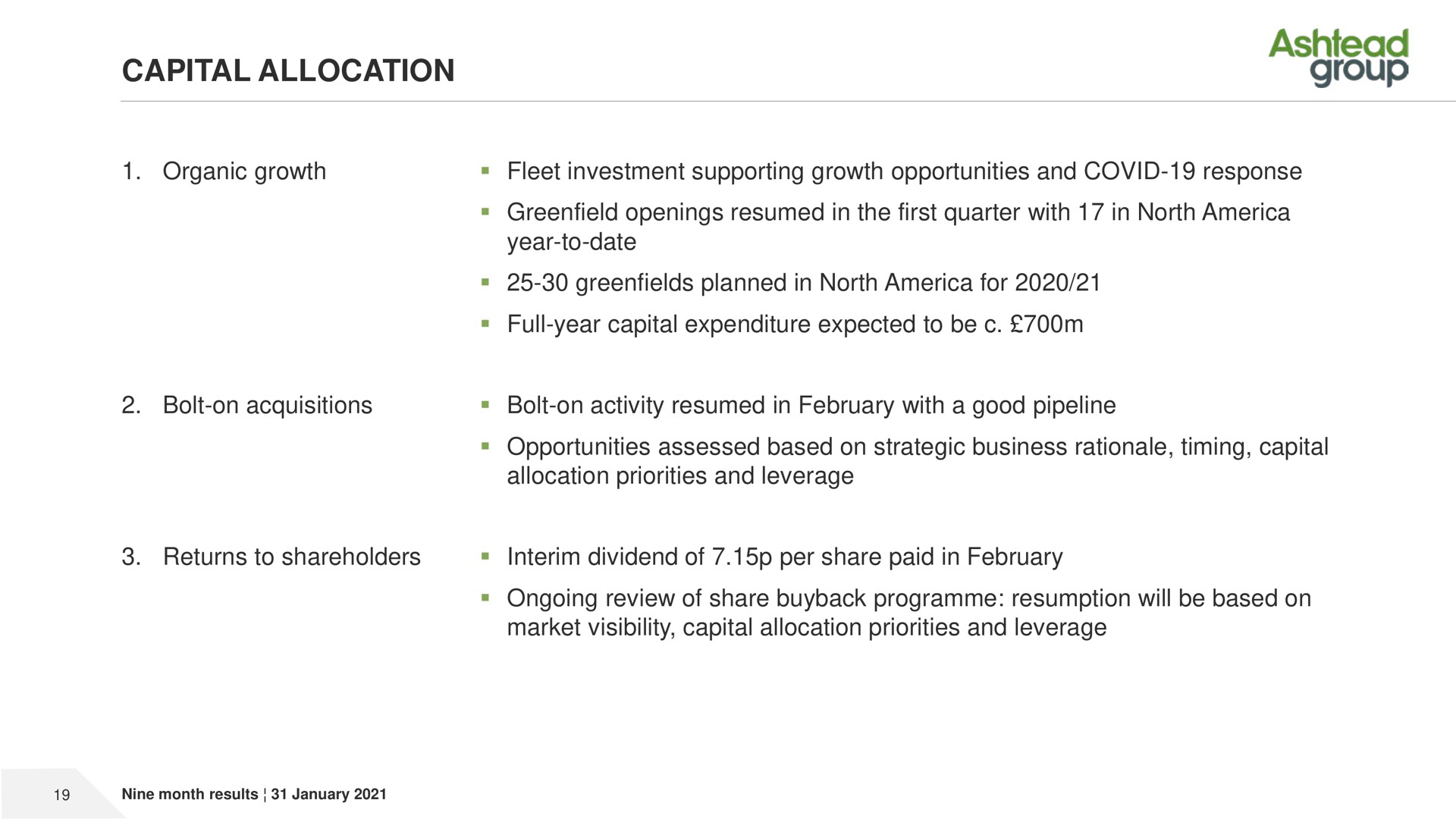 capital allocation organic growth fleet investment supporting growth opportunities and covid response openings resumed in the first quarter with in north year to date planned in north for full year capital expenditure expected to be bolt on acquisitions bolt on activity resumed in with a good pipeline opportunities assessed based on strategic business rationale timing capital allocation priorities and leverage returns to shareholders interim dividend of per share paid in ongoing review of share resumption will be based on market visibility capital allocation priorities and leverage group | Ashtead Group