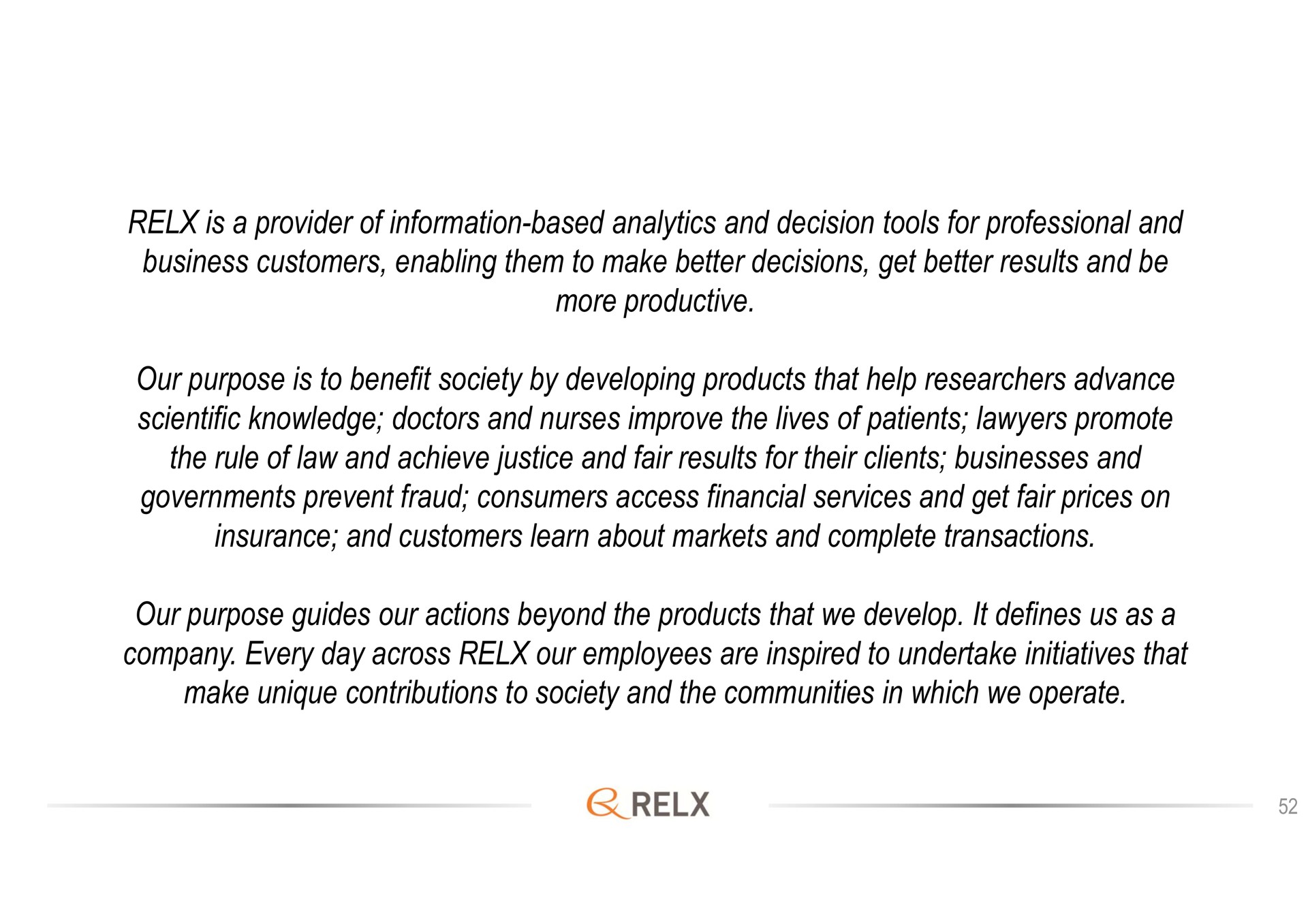 is a provider of information based analytics and decision tools for professional and business customers enabling them to make better decisions get better results and be more productive our purpose is to benefit society by developing products that help researchers advance scientific knowledge doctors and nurses improve the lives of patients lawyers promote the rule of law and achieve justice and fair results for their clients businesses and governments prevent fraud consumers access financial services and get fair prices on insurance and customers learn about markets and complete transactions our purpose guides our actions beyond the products that we develop it defines us as a company every day across our employees are inspired to undertake initiatives that make unique contributions to society and the communities in which we operate | RELX