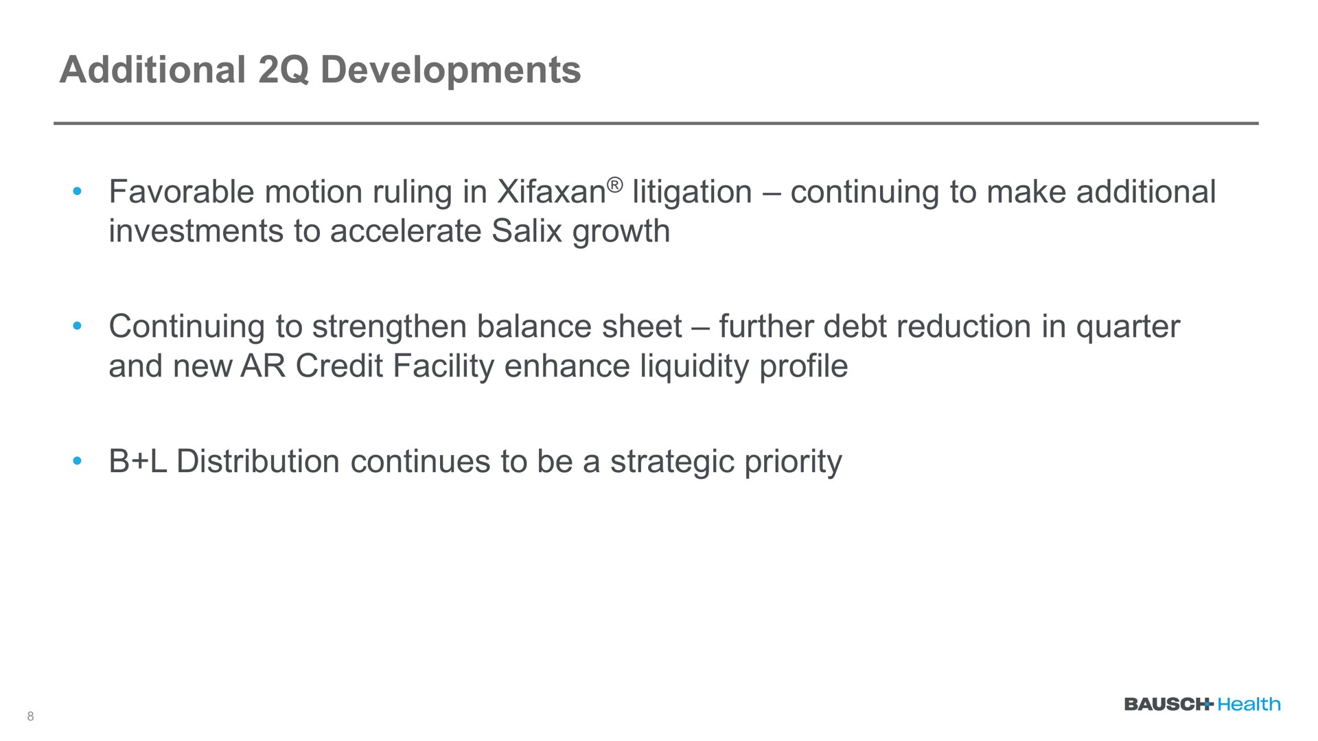 additional developments favorable motion ruling in litigation continuing to make additional investments to accelerate salix growth continuing to strengthen balance sheet further debt reduction in quarter and new credit facility enhance liquidity profile distribution continues to be a strategic priority | Bausch Health Companies