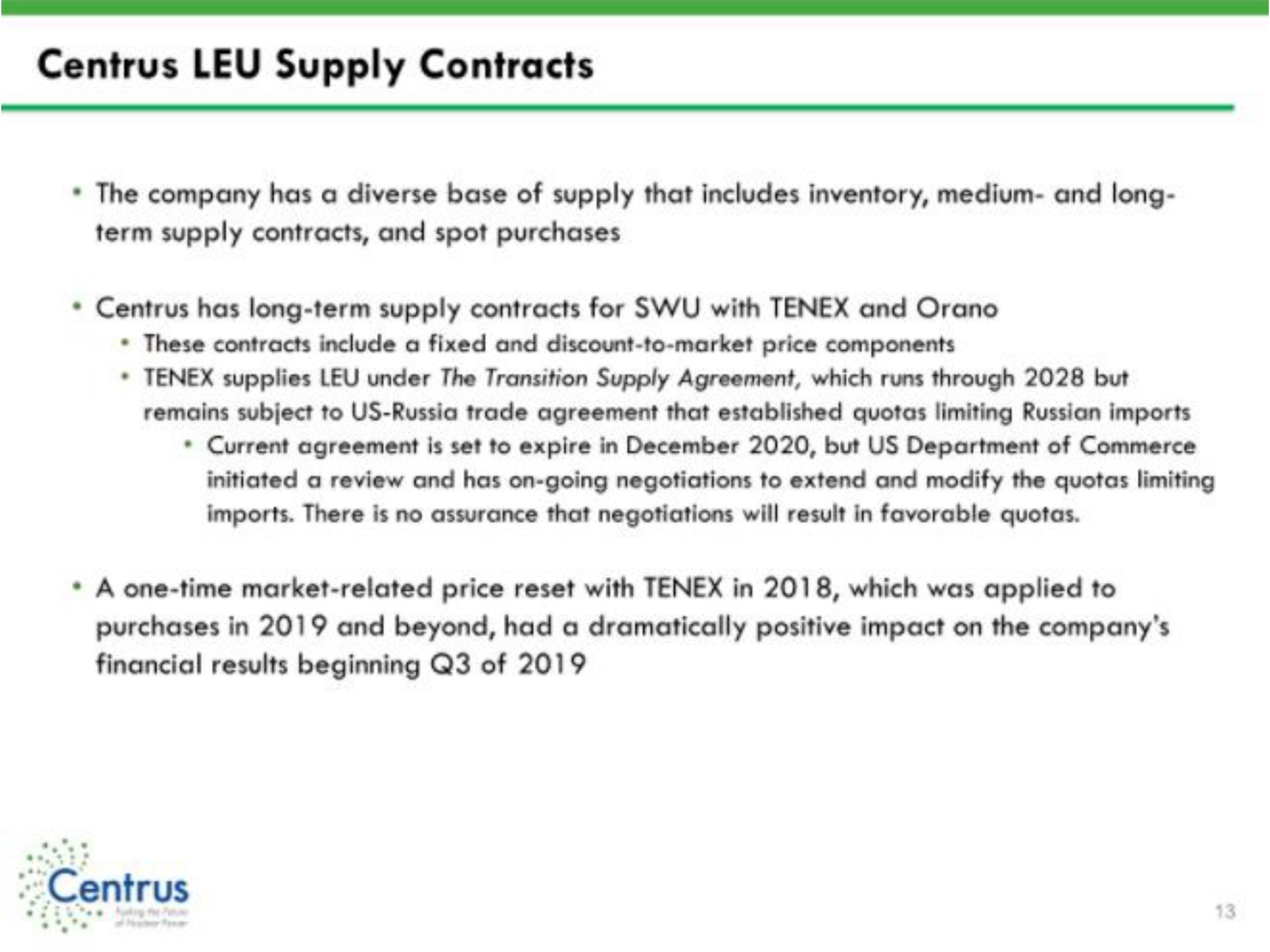 leu supply contracts the company has a diverse base of supply that includes inventory medium and long term supply contracts and spot purchases has long term supply contracts for with and a one time market related price reset with in which was applied to purchases in and beyond had a dramatically positive impact on the company financial results beginning of | Centrus
