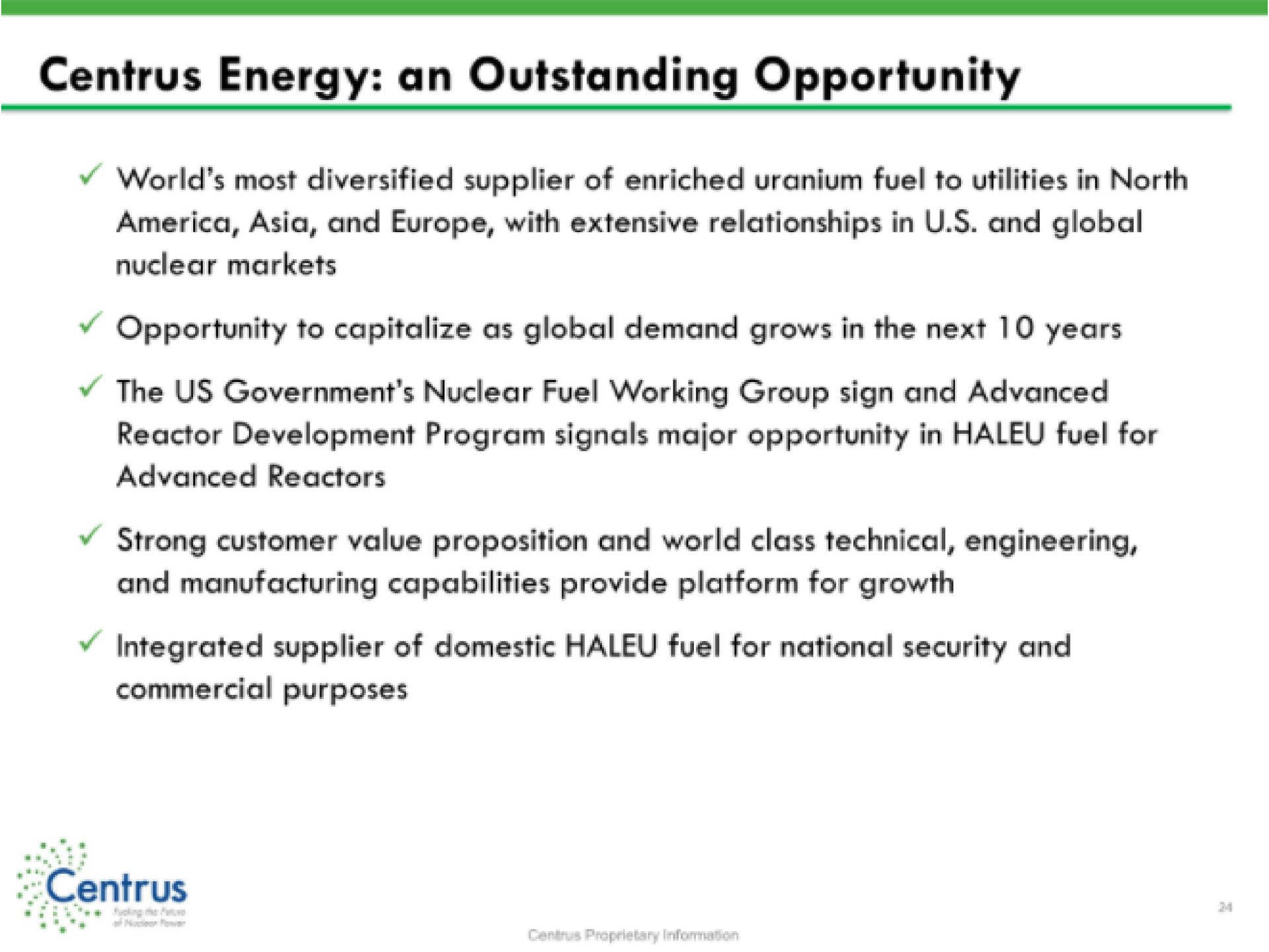 energy an outstanding opportunity world most diversified supplier of enriched uranium fuel to utilities in north and with extensive relationships in and global nuclear markets opportunity to capitalize as global demand grows in the next years the us government nuclear fuel working group sign and advanced reactor development program signals major opportunity in fuel for advanced reactors strong customer value proposition and world class technical engineering and manufacturing capabilities provide platform for growth integrated supplier of domestic fuel for national security and commercial purposes | Centrus