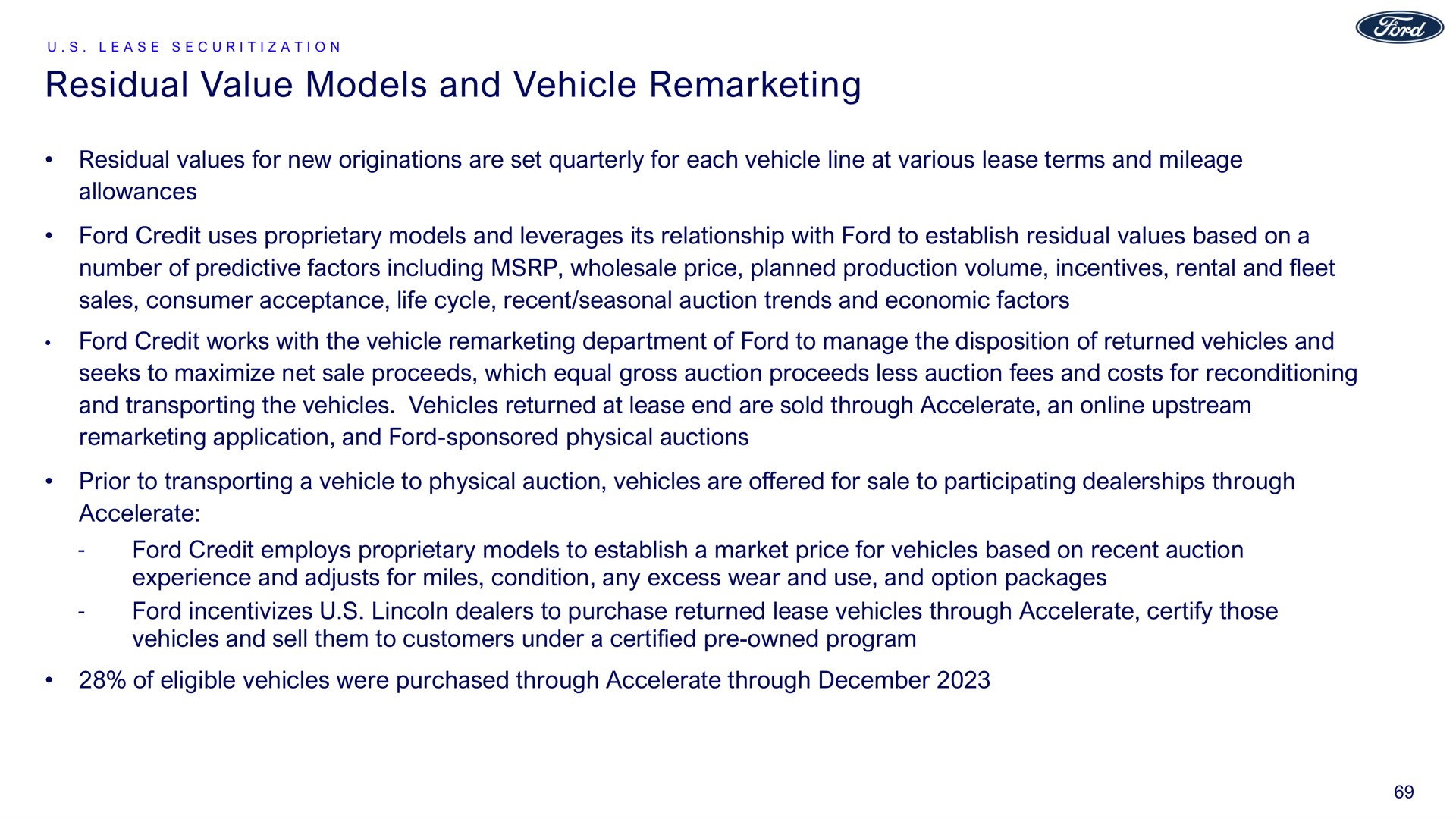 residual value models and vehicle residual values for new originations are set quarterly for each vehicle line at various lease terms and mileage allowances ford credit uses proprietary models and leverages its relationship with ford to establish residual values based on a number of predictive factors including wholesale price planned production volume incentives rental and fleet sales consumer acceptance life cycle recent seasonal auction trends and economic factors ford credit works with the vehicle department of ford to manage the disposition of returned vehicles and seeks to maximize net sale proceeds which equal gross auction proceeds less auction fees and costs for reconditioning and transporting the vehicles vehicles returned at lease end are sold through accelerate an upstream application and ford sponsored physical auctions prior to transporting a vehicle to physical auction vehicles are offered for sale to participating dealerships through accelerate ford credit employs proprietary models to establish a market price for vehicles based on recent auction experience and adjusts for miles condition any excess wear and use and option packages ford dealers to purchase returned lease vehicles through accelerate certify those vehicles and sell them to customers under a certified owned program of eligible vehicles were purchased through accelerate through | Ford