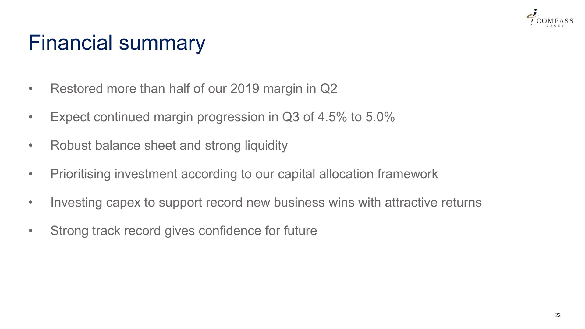financial summary restored more than half of our margin in expect continued margin progression in of to robust balance sheet and strong liquidity investment according to our capital allocation framework investing to support record new business wins with attractive returns strong track record gives confidence for future | Compass Group