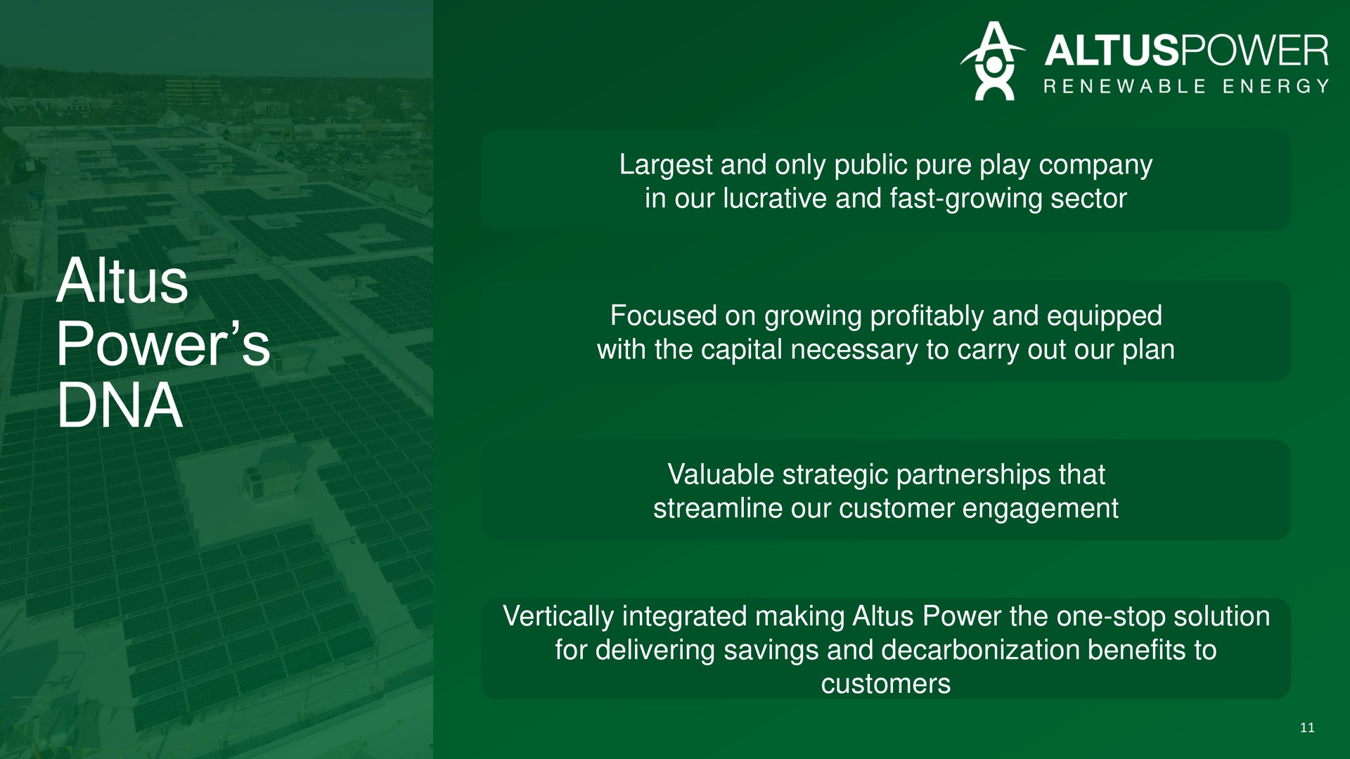 power and only public pure play company in our lucrative and fast growing sector focused on growing profitably and equipped with the capital necessary to carry out our plan valuable strategic partnerships that streamline our customer engagement vertically integrated making power the one stop solution for delivering savings and decarbonization benefits to customers | Altus Power
