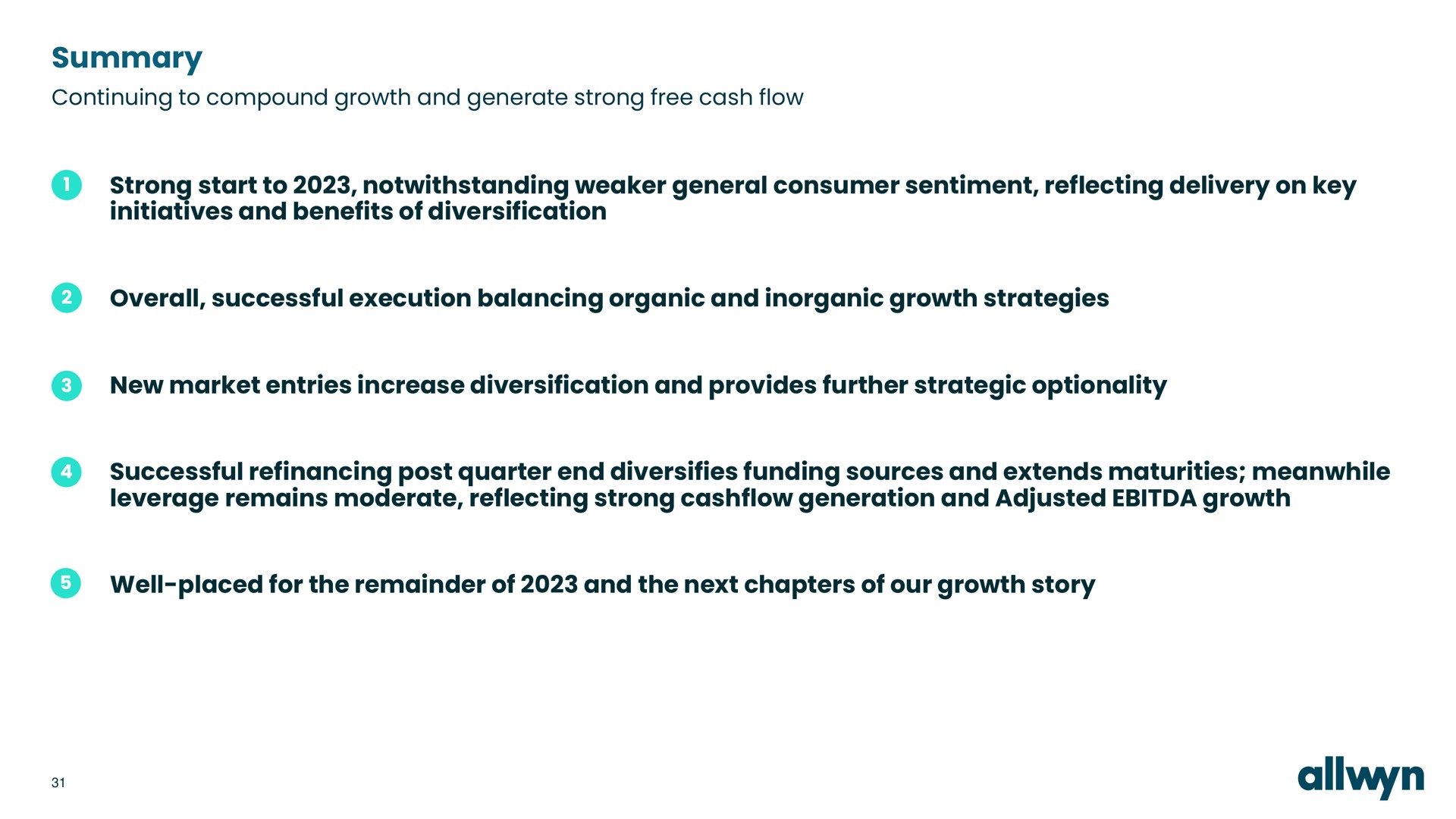 summary continuing to compound growth and generate strong free cash flow strong start to notwithstanding general consumer sentiment reflecting delivery on key initiatives and benefits of diversification overall successful execution balancing organic and inorganic growth strategies new market entries increase diversification and provides further strategic optionality successful refinancing post quarter end diversifies funding sources and extends maturities meanwhile leverage remains moderate reflecting strong generation and adjusted growth well placed for the remainder of and the next chapters of our growth story | Allwyn