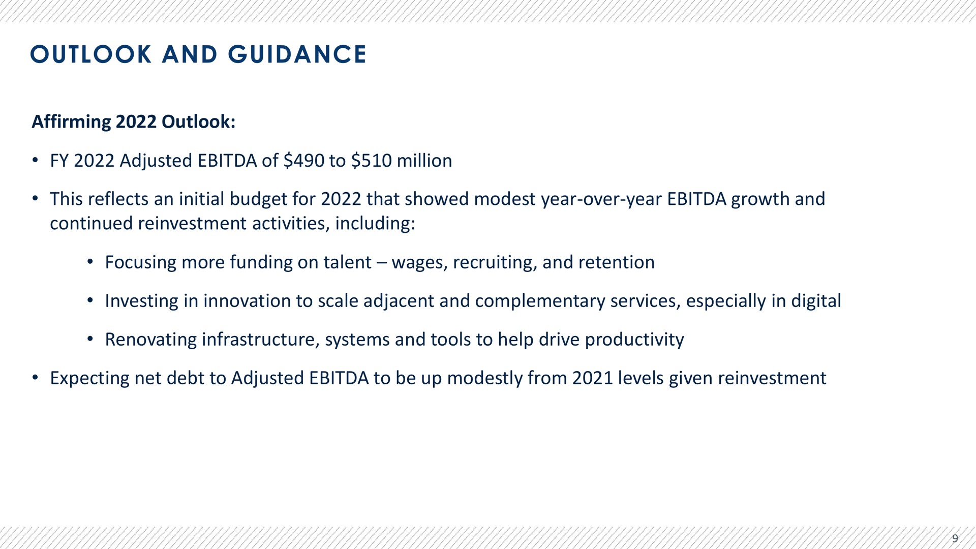 outlook and guidance affirming outlook adjusted of to million this reflects an initial budget for that showed modest year over year growth and continued reinvestment activities including focusing more funding on talent wages recruiting and retention investing in innovation to scale adjacent and complementary services especially in digital renovating infrastructure systems and tools to help drive productivity expecting net debt to adjusted to be up modestly from levels given reinvestment | Advantage Solutions