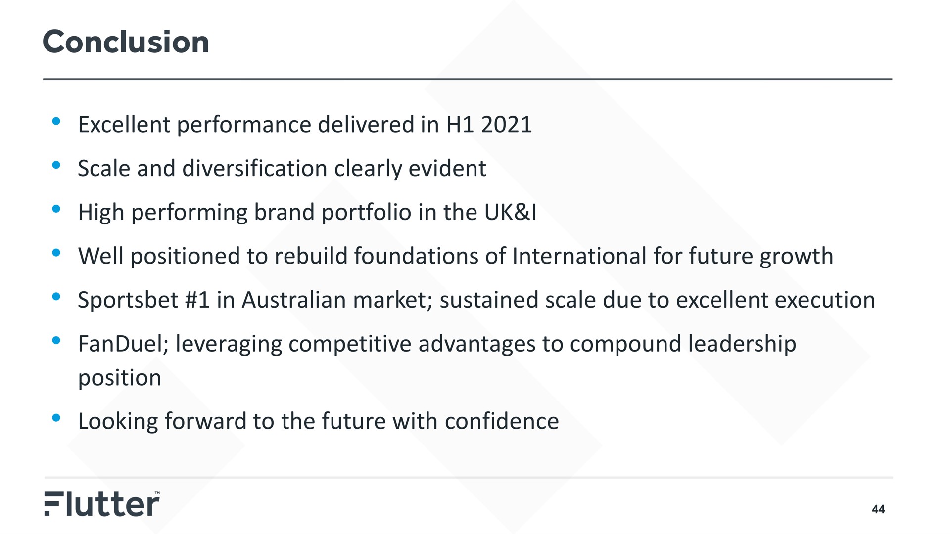 conclusion excellent performance delivered in scale and diversification clearly evident high performing brand portfolio in the i well positioned to rebuild foundations of international for future growth in market sustained scale due to excellent execution leveraging competitive advantages to compound leadership position looking forward to the future with confidence a | Flutter