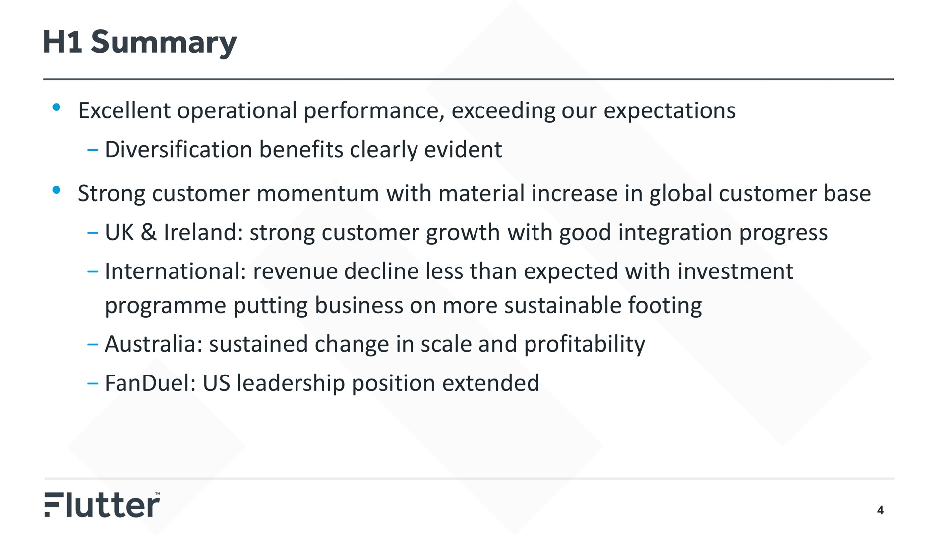 summary excellent operational performance exceeding our expectations diversification benefits clearly evident strong customer momentum with material increase in global customer base strong customer growth with good integration progress international revenue decline less than expected with investment putting business on more sustainable footing sustained change in scale and profitability us leadership position extended | Flutter