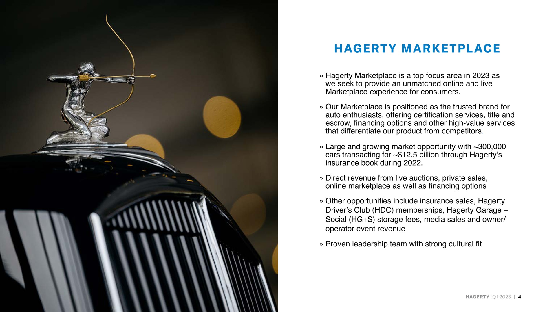 is a top focus area in as we seek to provide an unmatched and live experience for consumers our is positioned as the trusted brand for auto enthusiasts offering certification services title and escrow financing options and other high value services that differentiate our product from competitors large and growing market opportunity with cars transacting for billion through insurance book during direct revenue from live auctions private sales as well as financing options other opportunities include insurance sales driver club memberships garage social storage fees media sales and owner operator event revenue proven leadership team with strong cultural fit | Hagerty