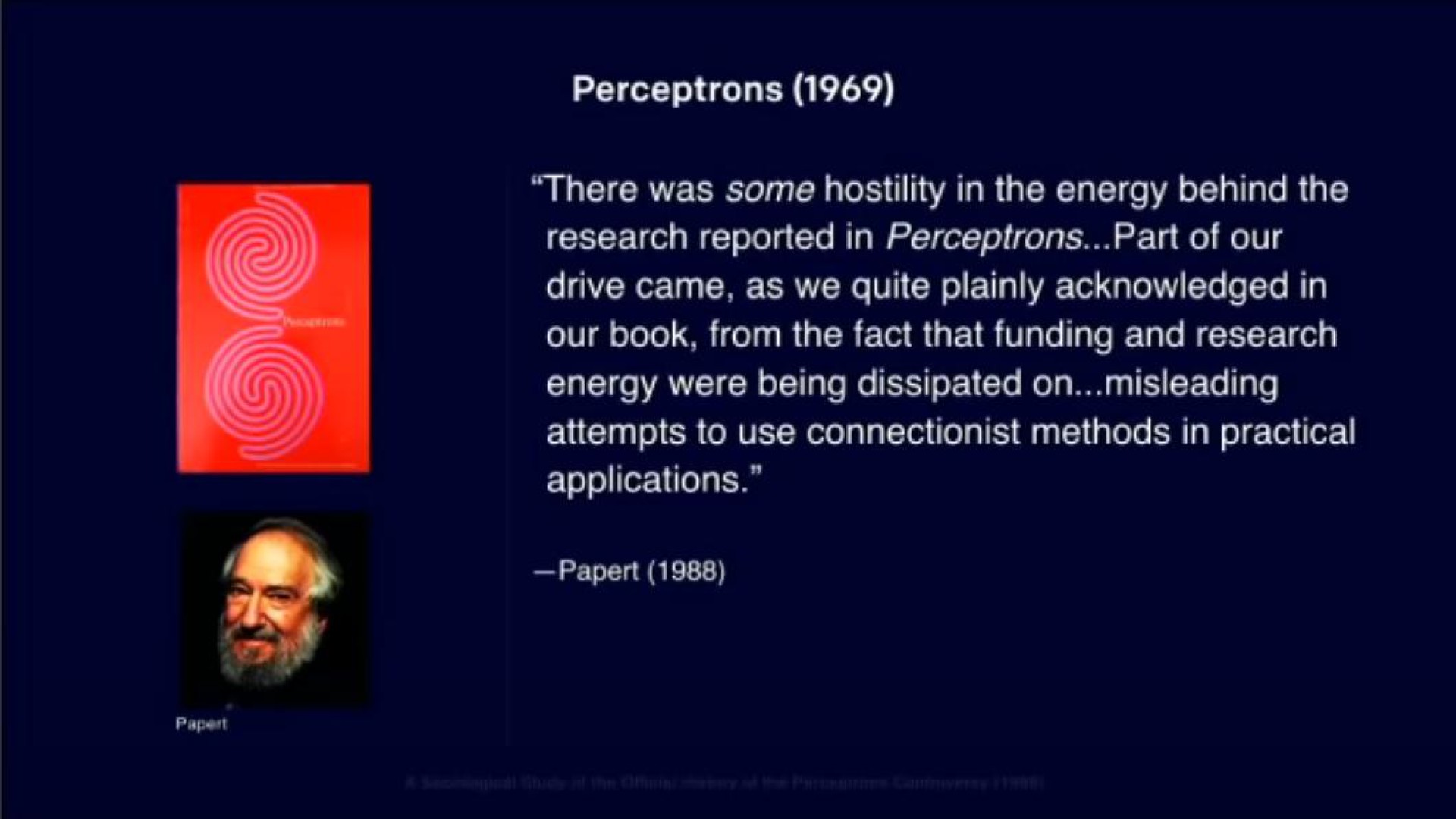 there was some hostility in the energy behind the research reported in part of our drive came as we quite plainly acknowledged in our book from the fact that funding and research energy were being dissipated on misleading attempts to use methods in practical applications | OpenAI
