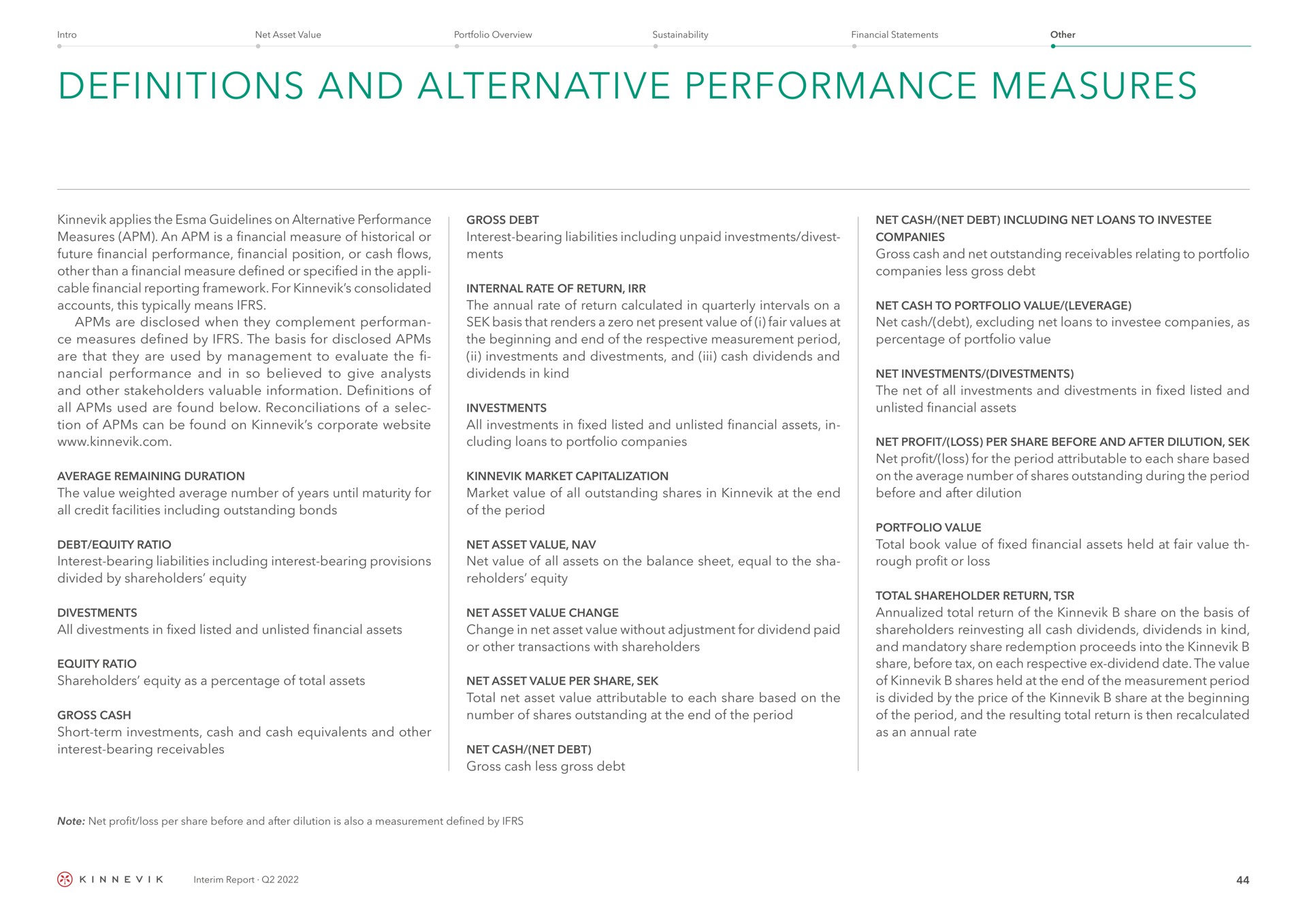 definitions and alternative performance measures applies the guidelines on alternative performance measures an is a financial measure of historical or future financial performance financial position or cash flows other than a financial measure defined or specified in the cable financial reporting framework for consolidated accounts this typically means are disclosed when they complement measures defined by the basis for disclosed are that they are used by management to evaluate the performance and in so believed to give analysts and other stakeholders valuable information definitions of all used are found below reconciliations of a of can be found on corporate gross debt interest bearing liabilities including unpaid investments divest internal rate of return the annual rate of return calculated in quarterly intervals on a basis that renders a zero net present value of i fair values at the beginning and end of the respective measurement period investments and and cash dividends and dividends in kind investments all investments in fixed listed and unlisted financial assets in loans to portfolio companies average remaining duration the value weighted average number of years until maturity for all credit facilities including outstanding bonds market capitalization market value of all outstanding shares in at the end of the period debt equity ratio interest bearing liabilities including interest bearing provisions divided by share holders equity net asset value net value of all assets on the balance sheet equal to the sha equity all in fixed listed and unlisted financial assets equity ratio shareholders equity as a percentage of total assets gross cash short term investments cash and cash equivalents and other interest bearing receivables net asset value change change in net asset value without adjustment for dividend paid or other transactions with shareholders net asset value per share total net asset value attributable to each share based on the number of shares outstanding at the end of the period net cash net debt gross cash less gross debt net cash net debt including net loans to companies gross cash and net outstanding receivables relating to portfolio companies less gross debt net cash to portfolio value leverage net cash debt excluding net loans to companies as percentage of portfolio value net investments the net of all investments and in fixed listed and unlisted financial assets net profit loss per share before and after dilution net profit loss for the period attributable to each share based on the average number of shares outstanding during the period before and after dilution total book value of fixed financial assets held at fair value rough profit or loss total shareholder return total return of the share on the basis of shareholders all cash dividends dividends in kind and mandatory share redemption proceeds into the share before tax on each respective dividend date the value of shares held at the end of the measurement period is divided by the price of the share at the beginning of the period and the resulting total return is then recalculated as an annual rate | Kinnevik