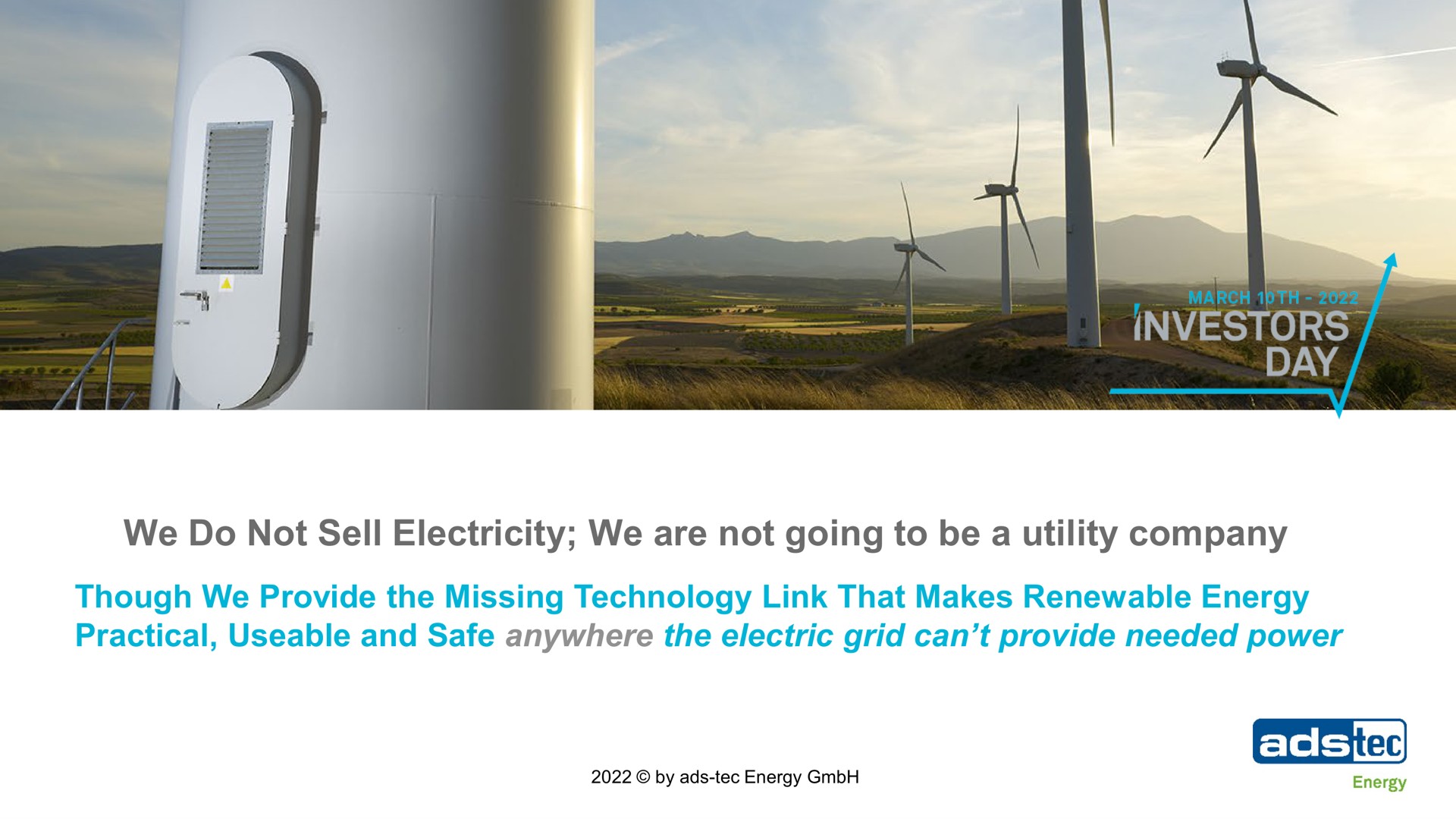 we do not sell electricity we are not going to be a utility company though we provide the missing technology link that makes renewable energy practical and safe anywhere the electric grid can provide needed power investors day | ads-tec Energy