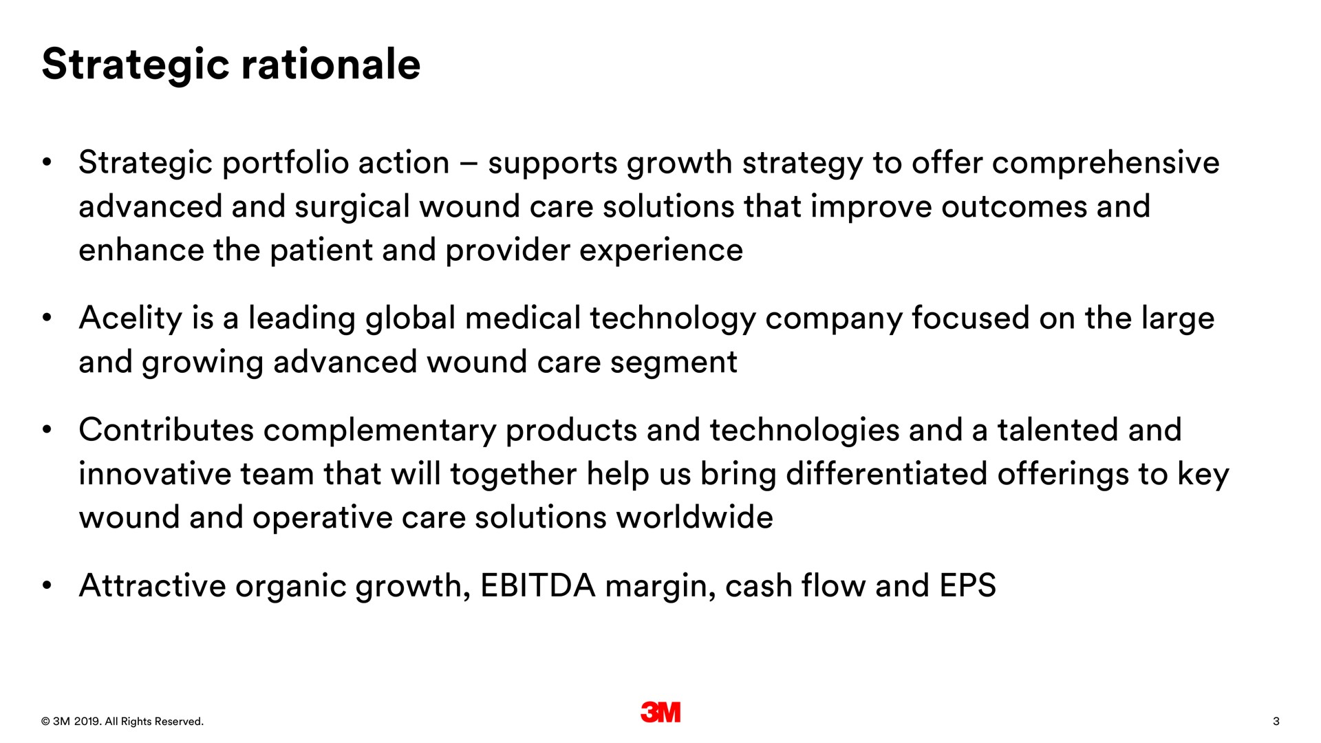 strategic rationale strategic portfolio action supports growth strategy to offer comprehensive advanced and surgical wound care solutions that improve outcomes and enhance the patient and provider experience is a leading global medical technology company focused on the large and growing advanced wound care segment contributes complementary products and technologies and a talented and innovative team that will together help us bring differentiated offerings to key wound and operative care solutions attractive organic growth margin cash flow and | 3M