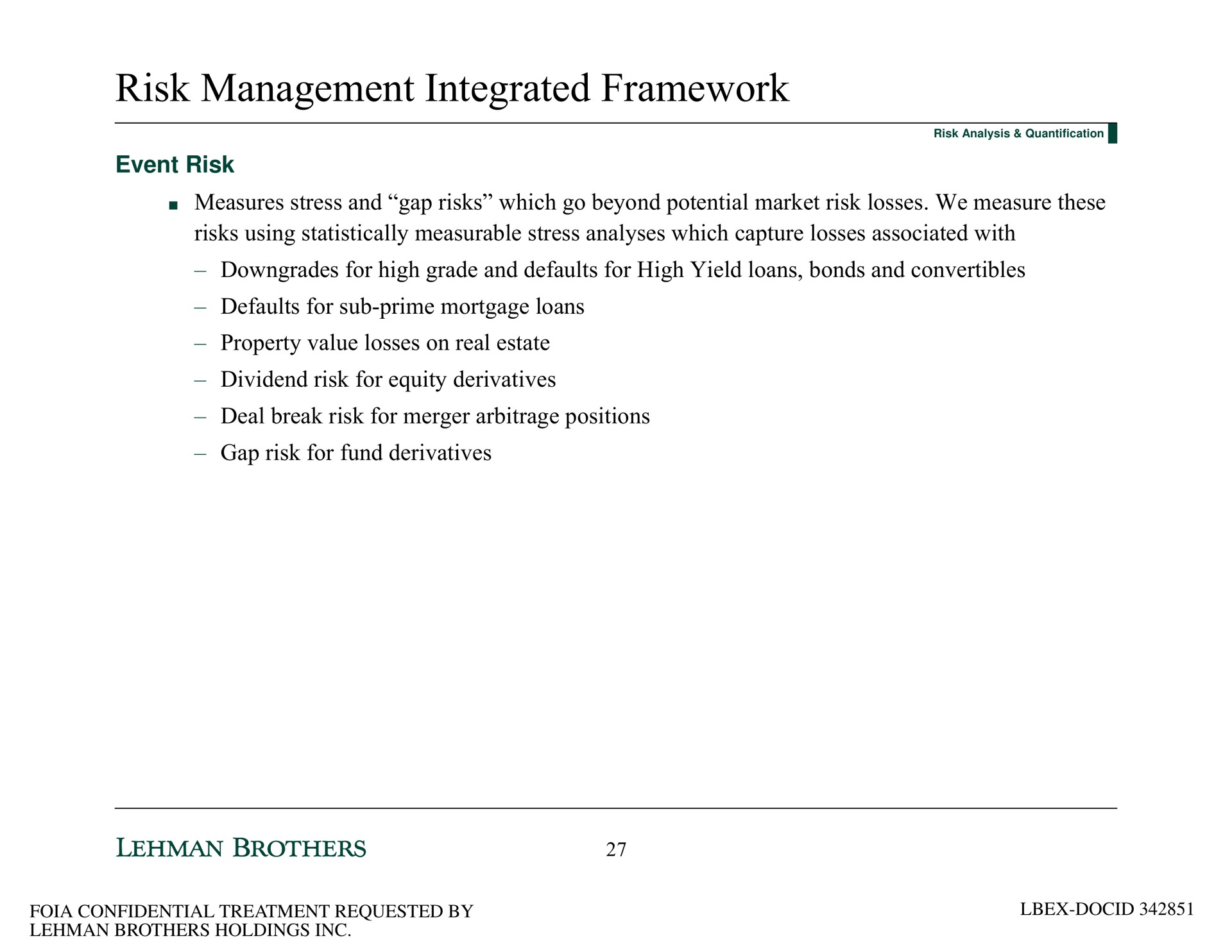 risk management integrated framework event risk measures stress and gap risks which go beyond potential market risk losses we measure these risks using statistically measurable stress analyses which capture losses associated with downgrades for high grade and defaults for high yield loans bonds and convertibles defaults for sub prime mortgage loans property value losses on real estate dividend risk for equity derivatives deal break risk for merger positions gap risk for fund derivatives | Lehman Brothers
