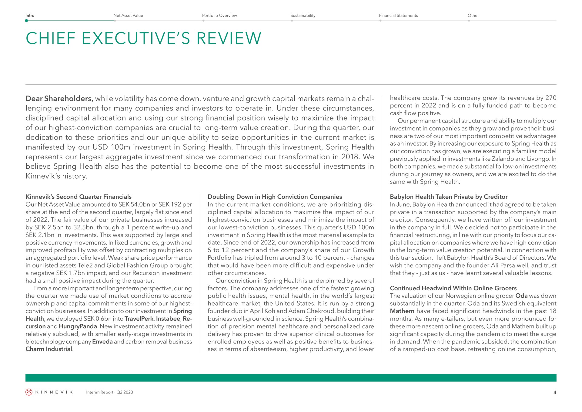 chief executive review dear shareholders while volatility has come down venture and growth capital markets remain a chal environment for many companies and investors to operate in under these circumstances disciplined capital allocation and using our strong financial position wisely to maximize the impact of our highest conviction companies are crucial to long term value creation during the quarter our dedication to these priorities and our unique ability to seize opportunities in the current market is manifested by our investment in spring health through this investment spring health represents our aggregate investment since we commenced our transformation in we believe spring health also has the potential to become one of the most successful investments in history second quarter our net asset value amounted to or per share at the end of the second quarter largely flat since end of the fair value of our private businesses increased by to through a percent write up and in investments this was supported by large and positive currency movements in fixed currencies growth and improved profitability was offset by contracting multiples on an aggregated portfolio level weak share price performance in our listed assets tele and global fashion group brought a negative impact and our recursion investment had a small positive impact during the quarter from a more important and longer term perspective during the quarter we made use of market conditions to accrete ownership and capital commitments in some of our highest conviction businesses in addition to our investment in spring health we deployed into and new investment activity remained relatively subdued with smaller early stage investments in company and carbon removal business charm industrial doubling down in high conviction companies in the current market conditions we are dis capital allocation to maximize the impact of our highest conviction businesses and minimize the impact of our conviction businesses this quarter investment in spring health is the most material example to date since end of our ownership has increased from to percent and the company share of our growth portfolio has tripled from around to percent changes that would have been more difficult and expensive under other circumstances our conviction in spring health is underpinned by several factors the company addresses one of the growing public health issues mental health in the world market the united states it is run by a strong founder duo in and building their business well grounded in science spring health of precision mental and personalized care delivery has proven to drive superior clinical outcomes for enrolled employees as well as positive benefits to ses in terms of absenteeism higher productivity and lower costs the company grew its revenues by percent in and is on a fully funded path to become cash flow positive our permanent capital structure and ability to multiply our investment in companies as they grow and prove their ness are two of our most important competitive advantages as an investor by increasing our exposure to spring health as our conviction has grown we are executing a familiar model previously applied in investments like and in both companies we made substantial follow on investments during our journey as owners and we are excited to do the same with spring health health taken private by creditor in june health announced it had agreed to be taken private in a transaction supported by the company main creditor consequently we have written off our investment in the company in full we decided not to participate in the financial in line with our priority to focus our allocation on companies where we have high conviction in the long term value creation potential in connection with this transaction i left health board of directors we wish the company and the founder well and trust that they just as us have learnt several valuable lessons continued within grocers the valuation of our grocer oda was down substantially in the quarter oda and its equivalent have faced significant in the past months as many but even more pronounced for these more nascent grocers oda and built up significant capacity during the pandemic to meet the surge in demand when the pandemic subsided the combination of a ramped up cost base retreating consumption | Kinnevik