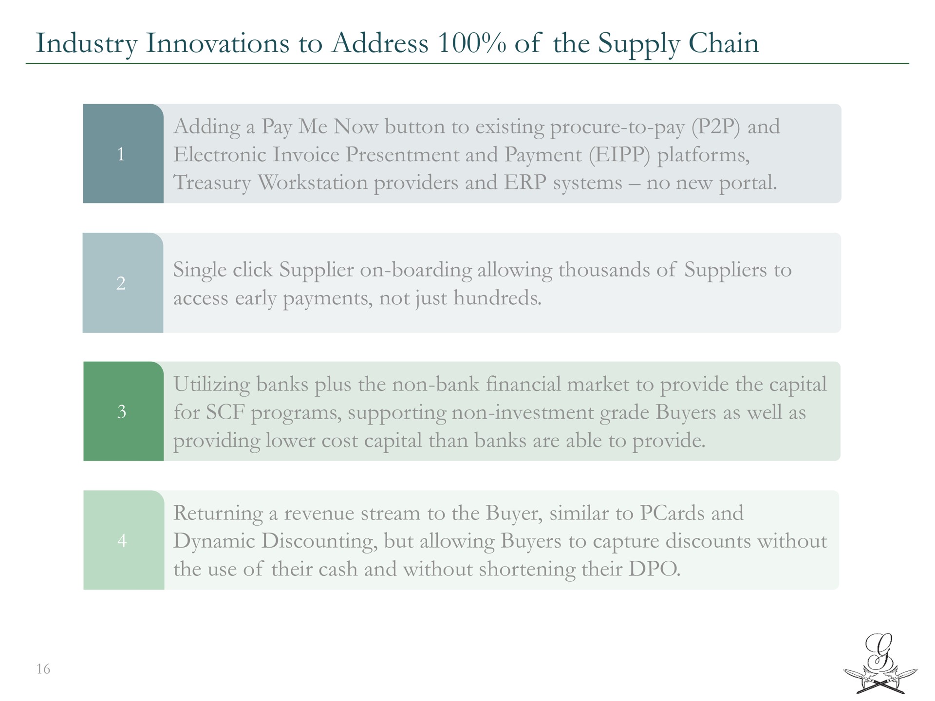 industry innovations to address of the supply chain adding a pay me now button to existing procure to pay and electronic invoice presentment and payment platforms treasury providers and systems no new portal single click supplier on boarding allowing thousands of suppliers to access early payments not just hundreds utilizing banks plus the non bank financial market to provide the capital for programs supporting non investment grade buyers as well as providing lower cost capital than banks are able to provide returning a revenue stream to the buyer similar to and dynamic discounting but allowing buyers to capture discounts without the use of their cash and without shortening their | Greensill Capital