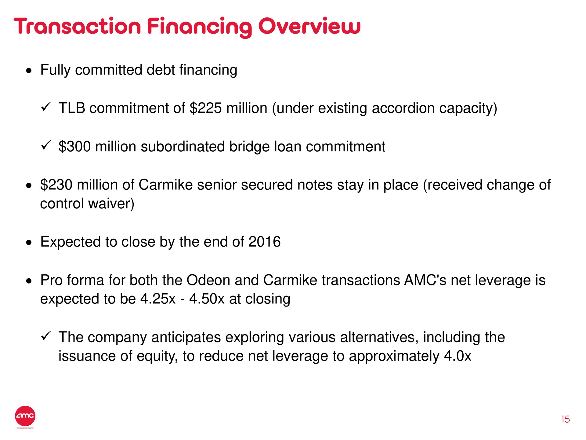 transaction financing overview fully committed debt financing commitment of million under existing accordion capacity million subordinated bridge loan commitment million of senior secured notes stay in place received change of control waiver expected to close by the end of pro for both the odeon and transactions net leverage is expected to be at closing the company anticipates exploring various alternatives including the issuance of equity to reduce net leverage to approximately | AMC