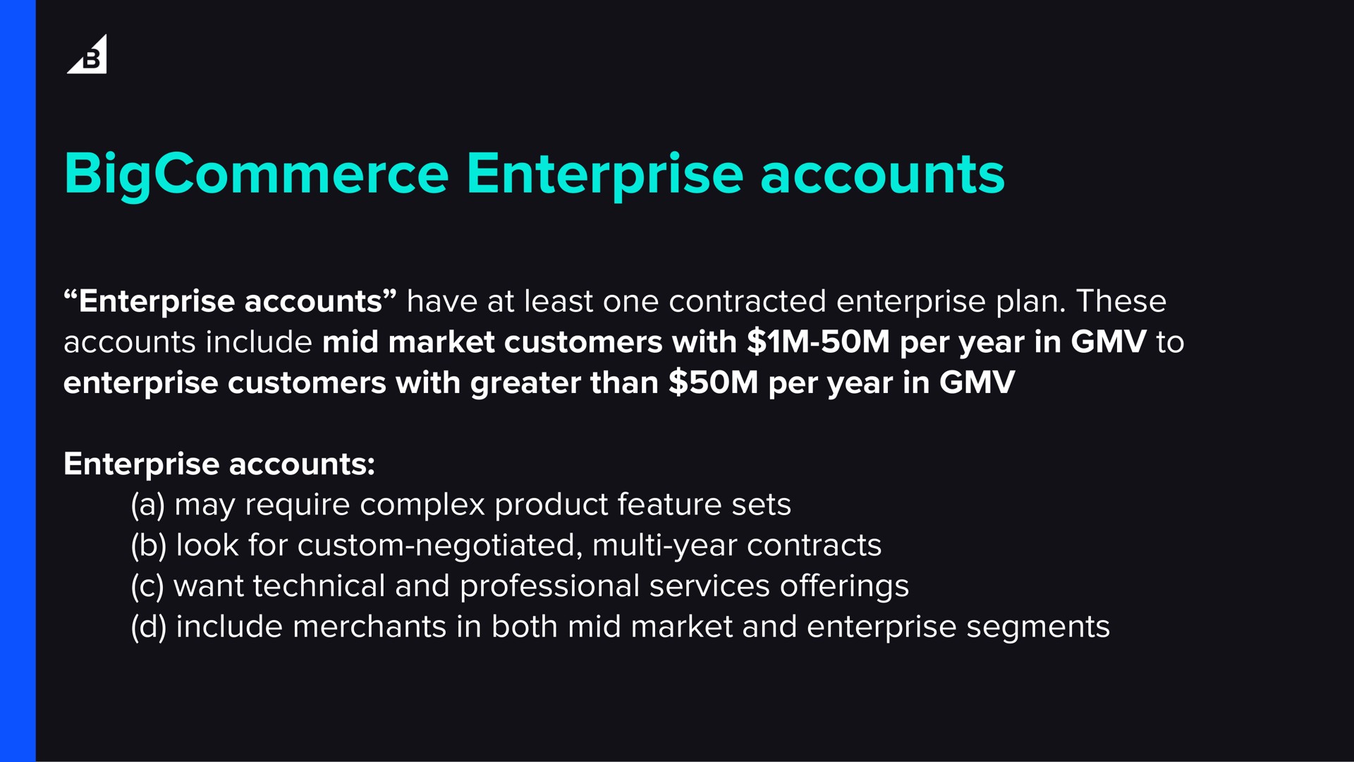 enterprise accounts enterprise accounts have at least one contracted enterprise plan these accounts include mid market customers with per year in to enterprise customers with greater than per year in enterprise accounts a may require complex product feature sets look for custom negotiated year contracts want technical and professional services include merchants in both mid market and enterprise segments offerings | BigCommerce