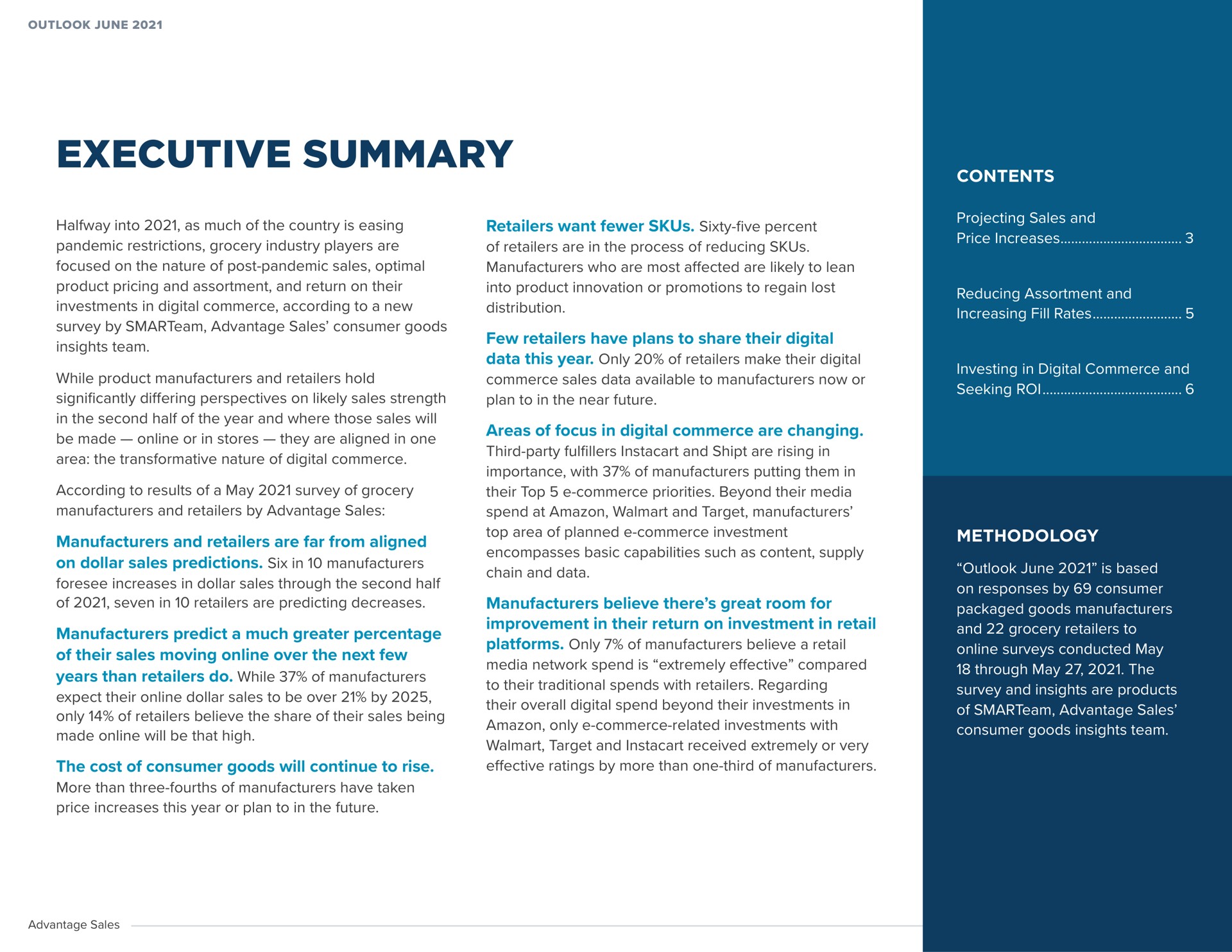 executive summary halfway into as much of the country is easing pandemic restrictions grocery industry players are focused on the nature of post pandemic sales optimal product pricing and assortment and return on their investments in digital commerce according to a new survey by advantage sales consumer goods insights team while product manufacturers and retailers hold significantly differing perspectives on likely sales strength in the second half of the year and where those sales will be made or in stores they are aligned in one area the transformative nature of digital commerce according to results of a may survey of grocery manufacturers and retailers by advantage sales manufacturers and retailers are far from aligned on dollar sales predictions six in manufacturers foresee increases in dollar sales through the second half of seven in retailers are predicting decreases manufacturers predict a much greater percentage of their sales moving over the next few years than retailers do while of manufacturers expect their dollar sales to be over by only of retailers believe the share of their sales being made will be that high the cost of consumer goods will continue to rise more than three fourths of manufacturers have taken price increases this year or plan to in the future retailers want sixty five percent of retailers are in the process of reducing manufacturers who are most affected are likely to lean into product innovation or promotions to regain lost distribution few retailers have plans to share their digital data this year only of retailers make their digital commerce sales data available to manufacturers now or plan to in the near future areas of focus in digital commerce are changing third party and are rising in importance with of manufacturers putting them in their top commerce priorities beyond their media spend at and target manufacturers top area of planned commerce investment encompasses basic capabilities such as content supply chain and data manufacturers believe there great room for improvement in their return on investment in retail platforms only of manufacturers believe a retail media network spend is extremely effective compared to their traditional spends with retailers regarding their overall digital spend beyond their investments in only commerce related investments with target and received extremely or very effective ratings by more than one third of manufacturers contents projecting sales and price increases reducing assortment and increasing fill rates investing in digital commerce and seeking roi methodology outlook june is based on responses by consumer packaged goods manufacturers and grocery retailers to surveys conducted may through may the survey and insights are products of advantage sales consumer goods insights team | Advantage Solutions