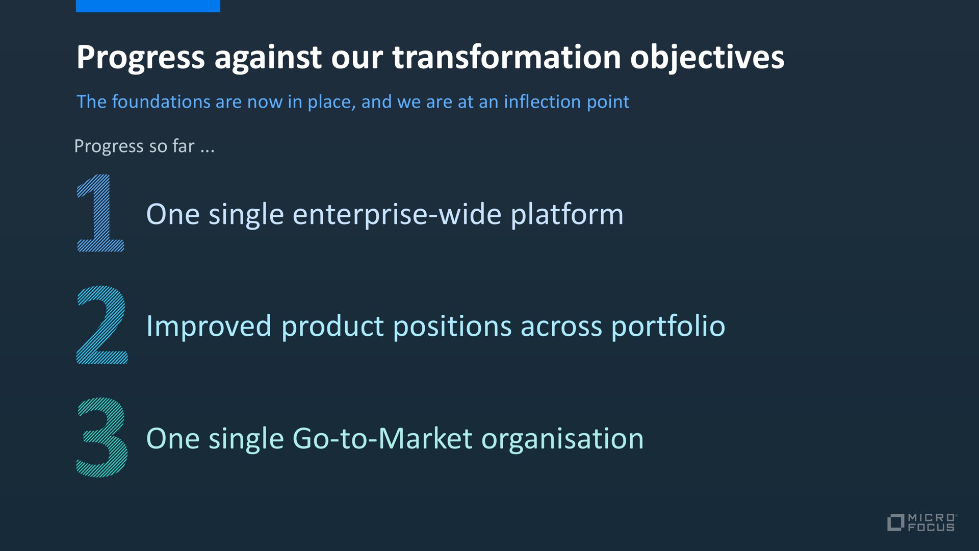progress against our transformation objectives one single enterprise wide platform improved product positions across portfolio one single go to market a | Micro Focus