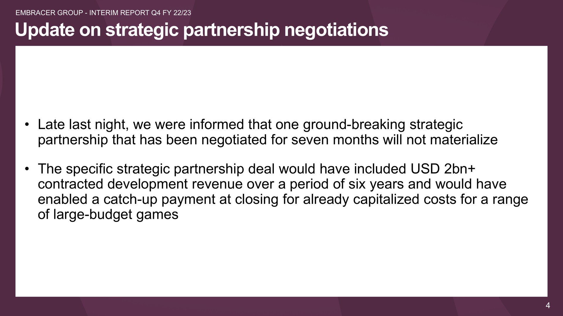update on strategic partnership negotiations late last night we were informed that one ground breaking strategic partnership that has been negotiated for seven months will not materialize the specific strategic partnership deal would have included contracted development revenue over a period of six years and would have enabled a catch up payment at closing for already capitalized costs for a range of large budget games | Embracer Group