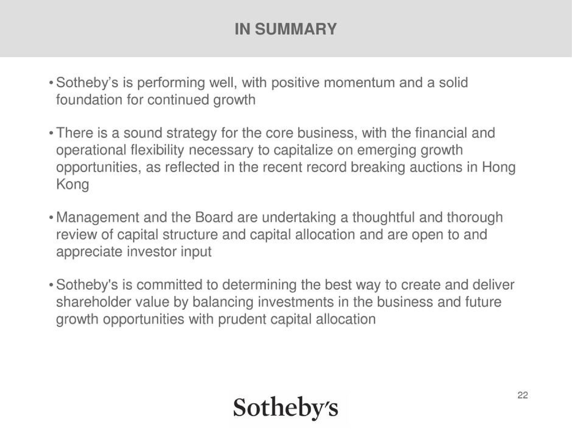 in summary is performing well with positive momentum and a solid foundation for continued growth there is a sound strategy for the core business with the financial and operational flexibility necessary to capitalize on emerging growth opportunities as reflected in the recent record breaking auctions in hong management and the board are undertaking a thoughtful and thorough review of capital structure and capital allocation and are open to and appreciate investor input is committed to determining the best way to create and deliver shareholder value by balancing investments in the business and future growth opportunities with prudent capital allocation | Sotheby's