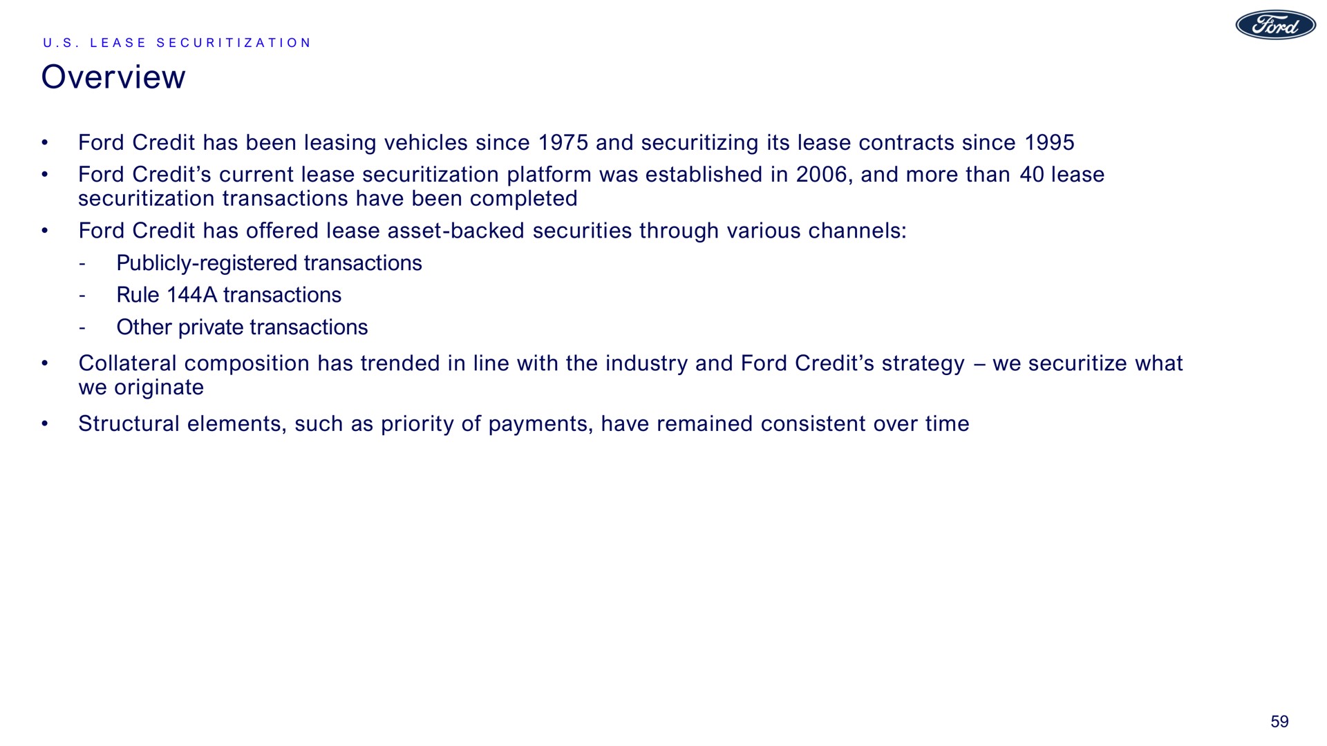 overview ford credit has been leasing vehicles since and its lease contracts since ford credit current lease platform was established in and more than lease transactions have been completed ford credit has offered lease asset backed securities through various channels publicly registered transactions rule a transactions other private transactions collateral composition has trended in line with the industry and ford credit strategy we what we originate structural elements such as priority of payments have remained consistent over time | Ford