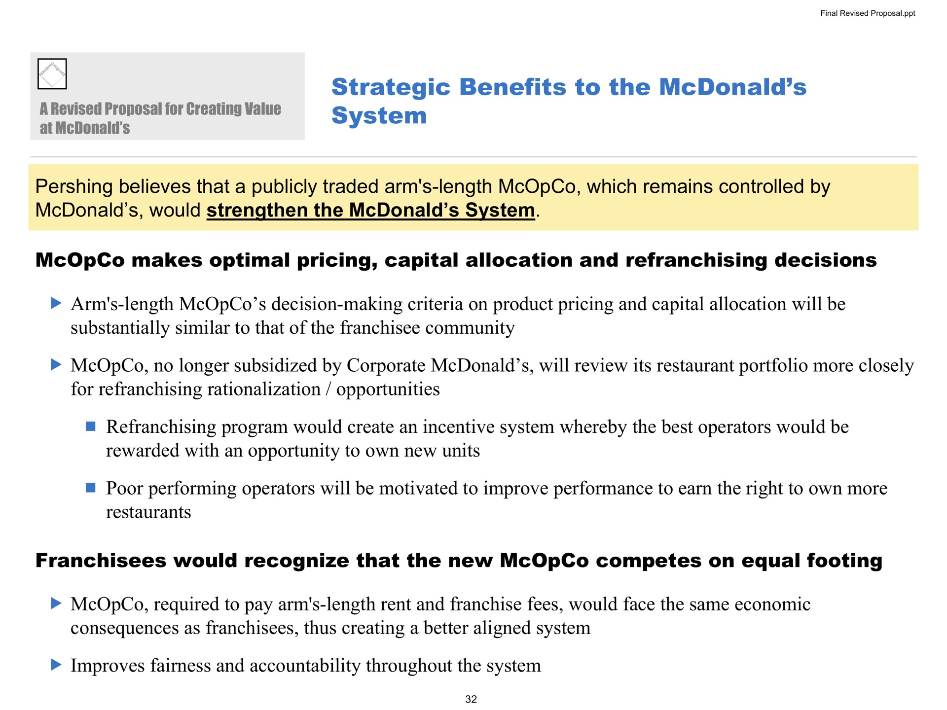 strategic benefits to the system believes that a publicly traded arm length which remains controlled by would strengthen the system makes optimal pricing capital allocation and decisions arm length decision making criteria on product pricing and capital allocation will be substantially similar to that of the community no longer subsidized by corporate will review its restaurant portfolio more closely for rationalization opportunities program would create an incentive system whereby the best operators would be rewarded with an opportunity to own new units poor performing operators will be motivated to improve performance to earn the right to own more restaurants franchisees would recognize that the new competes on equal footing required to pay arm length rent and franchise fees would face the same economic consequences as franchisees thus creating a better aligned system improves fairness and accountability throughout the system revised proposal value at | Pershing Square