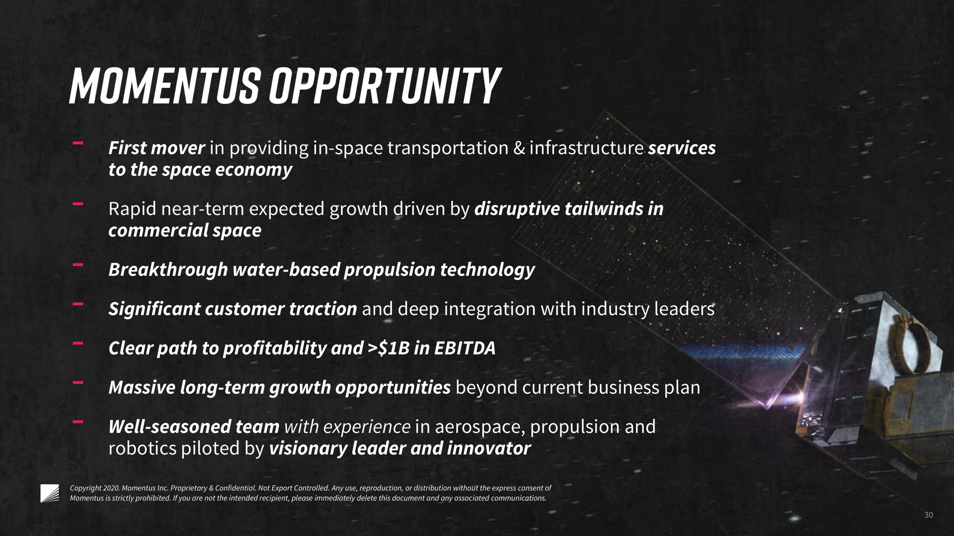 commercial space to the space economy first mover in providing in space transportation infrastructure services rapid near term expected growth driven by disruptive in breakthrough water based propulsion technology significant customer traction and deep integration with industry leaders clear path to profitability and in massive long term growth opportunities beyond current business plan well seasoned team with experience in propulsion and piloted by visionary leader and innovator opportunity | Momentus