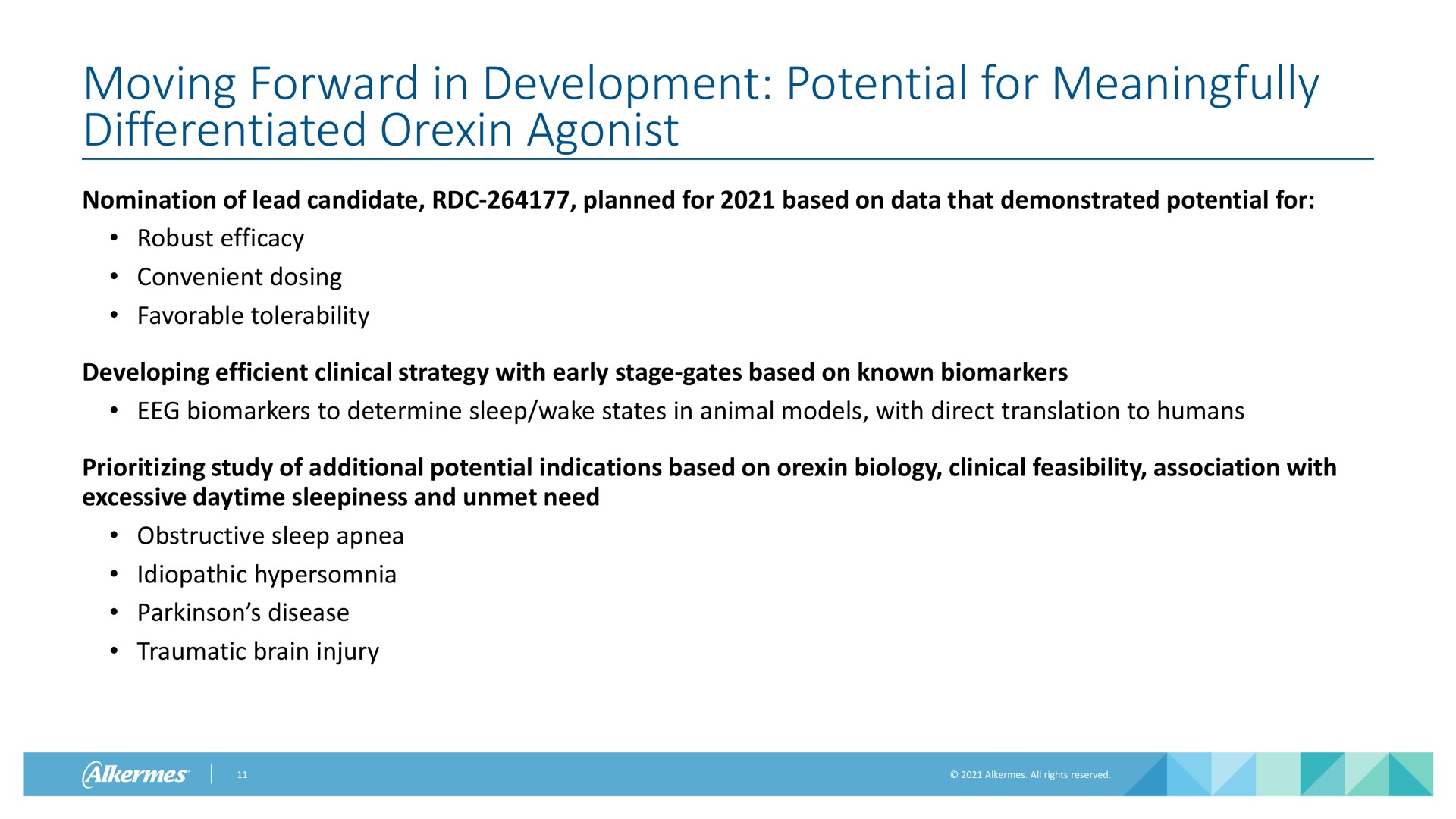 moving forward in development potential for meaningfully differentiated agonist nomination of lead candidate planned for based on data that demonstrated potential for robust efficacy convenient dosing favorable tolerability developing efficient clinical strategy with early stage gates based on known to determine sleep wake states in animal models with direct translation to humans study of additional potential indications based on biology clinical feasibility association with excessive daytime sleepiness and unmet need obstructive sleep apnea idiopathic hypersomnia disease traumatic brain injury | Alkermes
