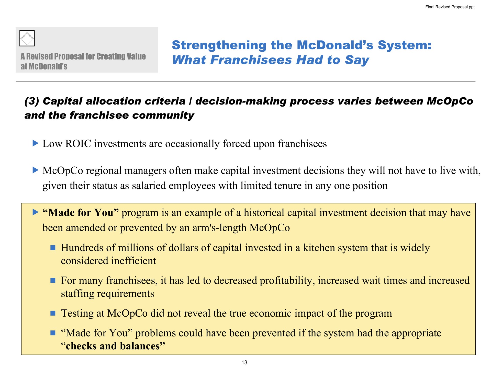 strengthening the system what franchisees had to say capital allocation criteria decision making process varies between and the community low investments are occasionally forced upon franchisees regional managers often make capital investment decisions they will not have to live with given their status as salaried employees with limited tenure in any one position made for you program is an example of a historical capital investment decision that may have been amended or prevented by an arm length hundreds of millions of dollars of capital invested in a kitchen system that is widely considered inefficient for many franchisees it has led to decreased profitability increased wait times and increased staffing requirements testing at did not reveal the true economic impact of the program made for you problems could have been prevented if the system had the appropriate checks and balances | Pershing Square