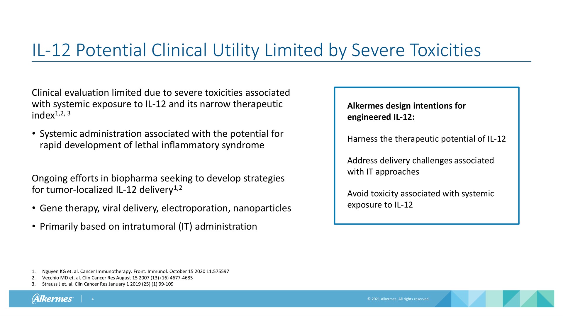 potential clinical utility limited by severe toxicities clinical evaluation limited due to severe toxicities associated with systemic exposure to and its narrow therapeutic index systemic administration associated with the potential for rapid development of lethal inflammatory syndrome ongoing efforts in seeking to develop strategies for tumor localized delivery gene therapy viral delivery primarily based on it administration alkermes design intentions for engineered harness the therapeutic potential of address delivery challenges associated with it approaches avoid toxicity associated with systemic exposure to cancer front cancer res august cancer res index | Alkermes