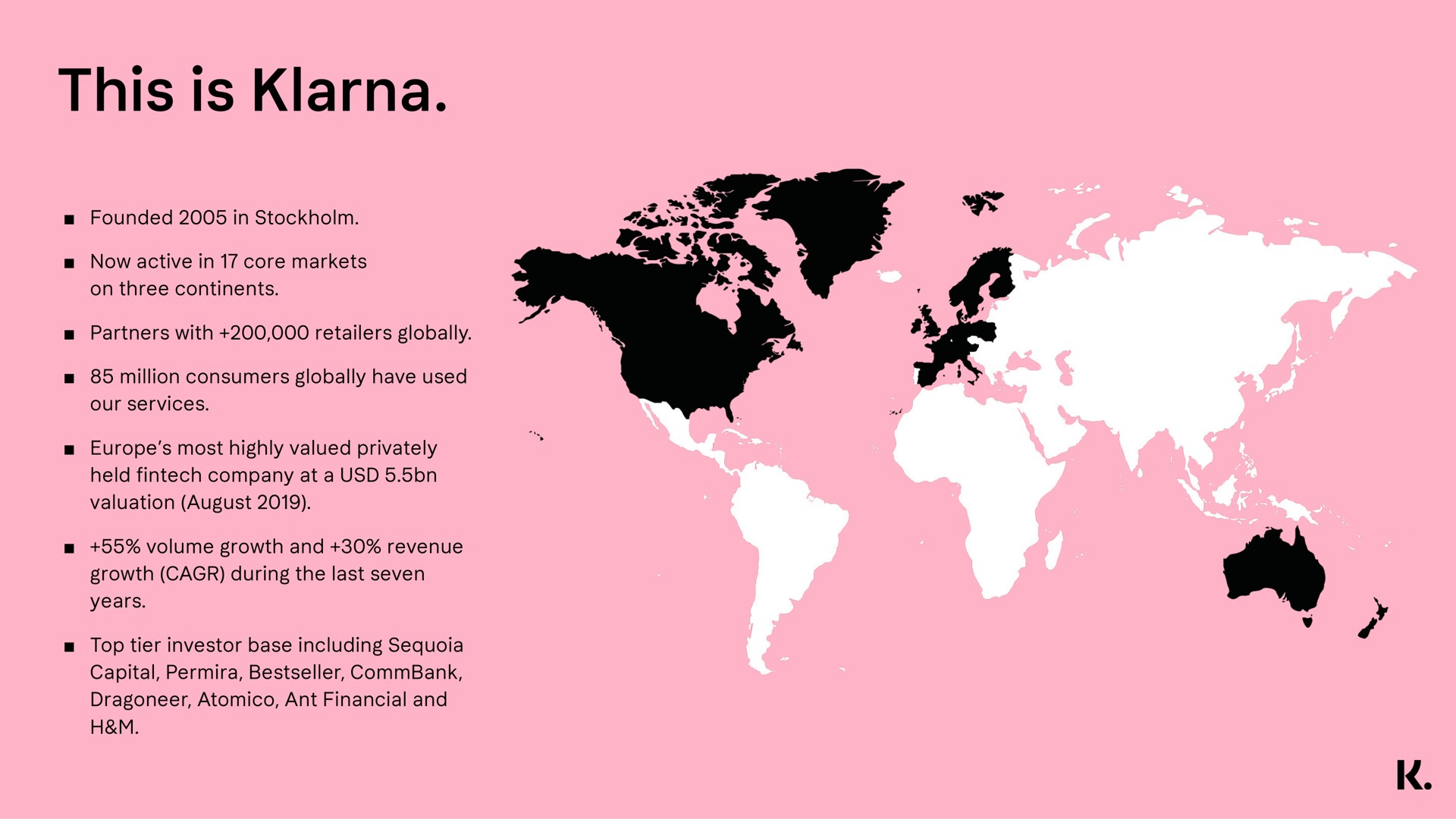 founded in now active in core markets on three continents partners with retailers globally million consumers globally have used our services most highly valued privately held company at a valuation august volume growth and revenue growth during the last seven years top tier investor base including capital ant financial and this is | Klarna