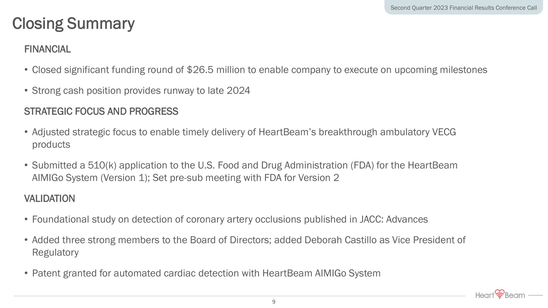 closing summary financial closed significant funding round of million to enable company to execute on upcoming milestones strong cash position provides runway to late strategic focus and progress adjusted strategic focus to enable timely delivery of breakthrough ambulatory products submitted a application to the food and drug administration for the system version set sub meeting with for version validation foundational study on detection of coronary artery occlusions published in advances added three strong members to the board of directors added as vice president of regulatory patent granted for cardiac detection with system | HeartBeam