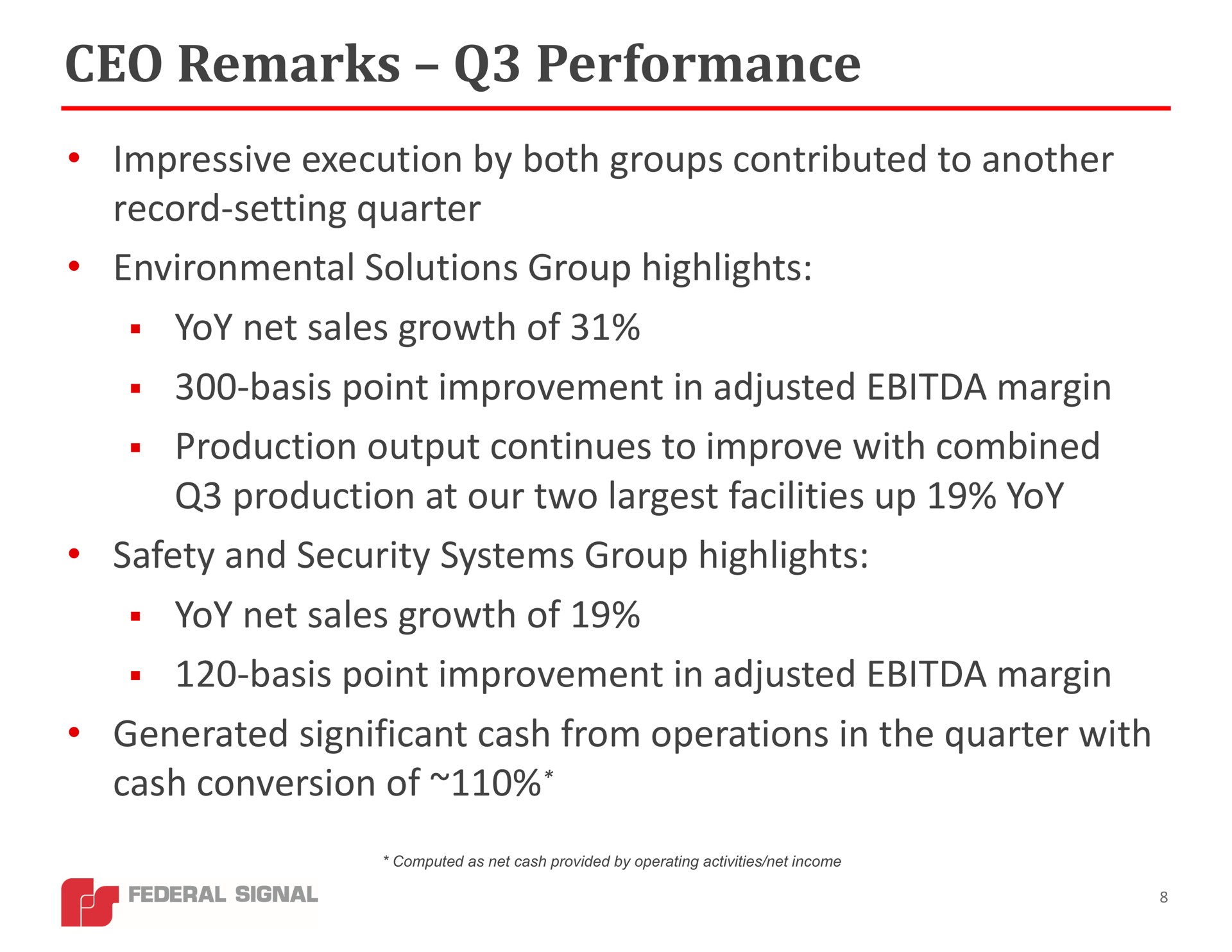 remarks performance impressive execution by both groups contributed to another record setting quarter environmental solutions group highlights yoy net sales growth of basis point improvement in adjusted margin production output continues to improve with combined production at our two facilities up yoy safety and security systems group highlights yoy net sales growth of basis point improvement in adjusted margin generated significant cash from operations in the quarter with cash conversion of | Federal Signal