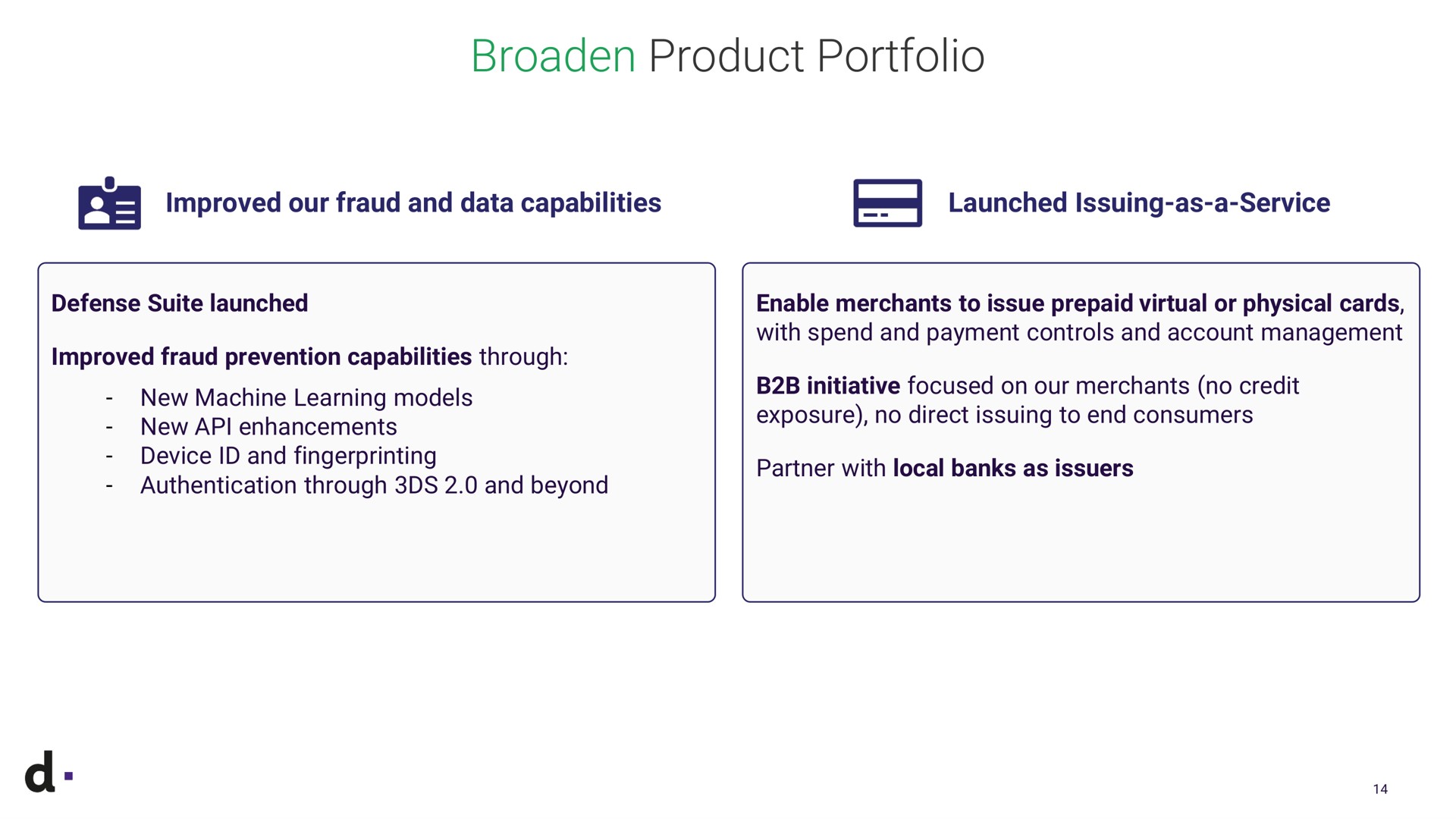 broaden product portfolio improved our fraud and data capabilities launched issuing as a service defense suite launched improved fraud prevention capabilities through new machine learning models new enhancements device and fingerprinting authentication through and beyond enable merchants to issue prepaid virtual or physical cards with spend and payment controls and account management initiative focused on our merchants no credit exposure no direct issuing to end consumers with i local bank local banks as issuers | dLocal