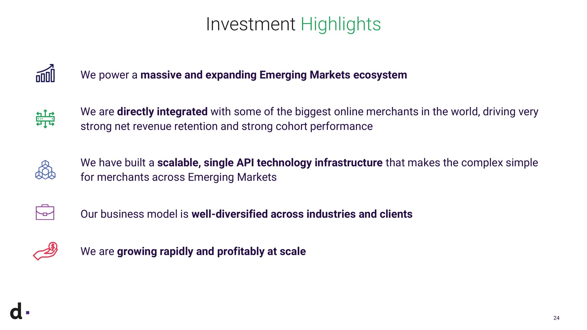 investment highlights we power a massive and expanding emerging markets ecosystem a we are directly integrated with some of the biggest merchants in the world driving very strong net revenue retention and strong cohort performance we have built a scalable single technology infrastructure that makes the complex simple for merchants across emerging markets our business model is well diversified across industries and clients we are growing rapidly and profitably at scale | dLocal