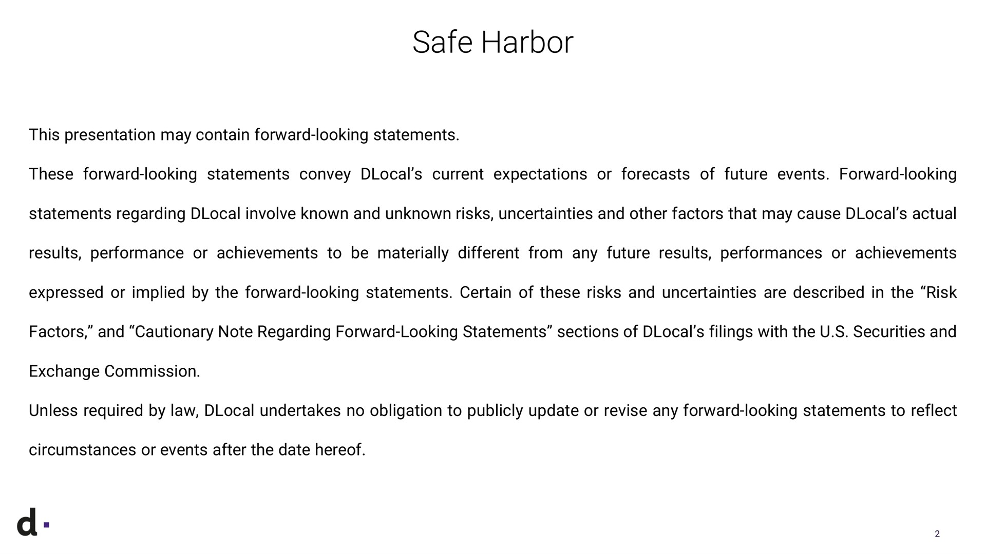 safe harbor this presentation may contain forward looking statements these forward looking statements convey current expectations or forecasts of future events forward looking statements regarding involve known and unknown risks uncertainties and other factors that may cause actual results performance or achievements to be materially different from any future results performances or achievements expressed or implied by the forward looking statements certain of these risks and uncertainties are described in the risk factors and cautionary note regarding forward looking statements sections of filings with the securities and exchange commission unless required by law undertakes no obligation to publicly update or revise any forward looking statements to reflect circumstances or events after the date hereof | dLocal